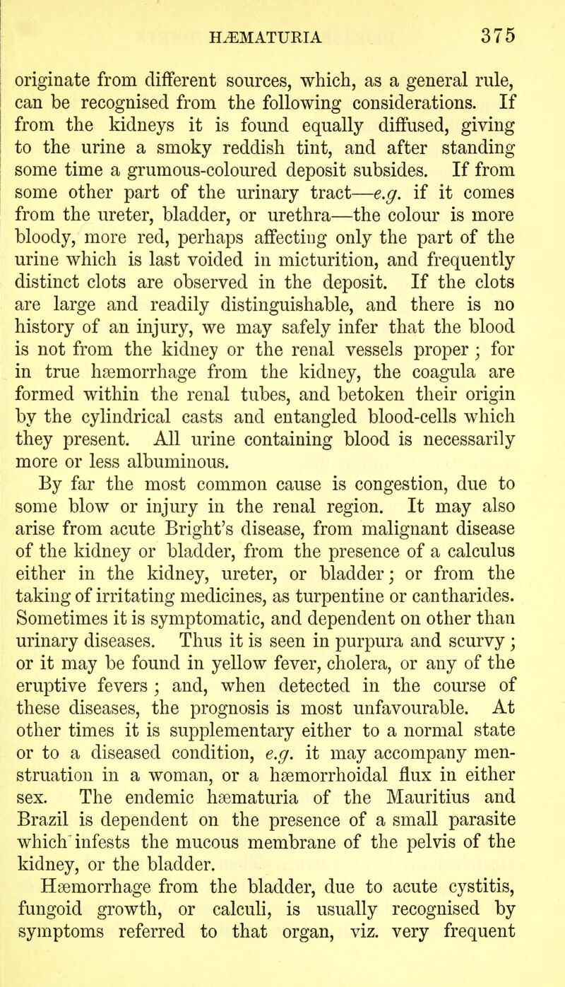 originate from different sources, which, as a general rule, can be recognised from the following considerations. If from the kidneys it is found equally diffused, giving to the urine a smoky reddish tint, and after standing some time a grumous-coloured deposit subsides. If from some other part of the urinary tract—e,g. if it comes from the ureter, bladder, or urethra—the colour is more bloody, more red, perhaps affecting only the part of the urine which is last voided in micturition, and frequently distinct clots are observed in the deposit. If the clots are large and readily distinguishable, and there is no history of an injury, we may safely infer that the blood is not from the kidney or the renal vessels proper ; for in true haemorrhage from the kidney, the coagula are formed within the renal tubes, and betoken their origin by the cylindrical casts and entangled blood-cells which they present. All urine containing blood is necessarily more or less albuminous. By far the most common cause is congestion, due to some blow or injury in the renal region. It may also arise from acute Bright's disease, from malignant disease of the kidney or bladder, from the presence of a calculus either in the kidney, ureter, or bladder; or from the taking of irritating medicines, as turpentine or cantharides. Sometimes it is symptomatic, and dependent on other than urinary diseases. Thus it is seen in purpura and scurvy; or it may be found in yellow fever, cholera, or any of the eruptive fevers ; and, when detected in the course of these diseases, the prognosis is most unfavourable. At other times it is supplementary either to a normal state or to a diseased condition, e.g. it may accompany men- struation in a woman, or a hsemorrhoidal flux in either sex. The endemic hsematuria of the Mauritius and Brazil is dependent on the presence of a small parasite which^ infests the mucous membrane of the pelvis of the kidney, or the bladder. Haemorrhage from the bladder, due to acute cystitis, fungoid growth, or calculi, is usually recognised by symptoms referred to that organ, viz. very frequent