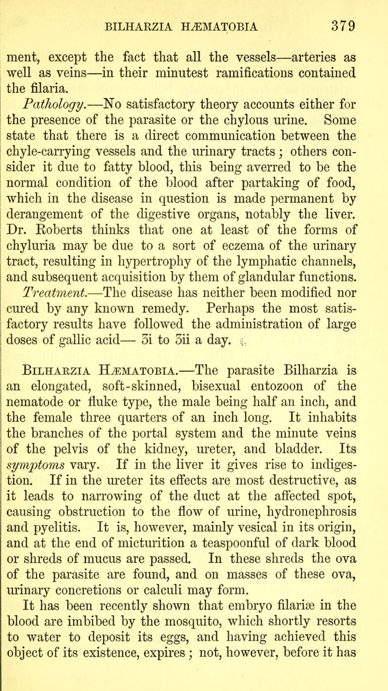 ment, except the fact that all the vessels—arteries as well as veins—in their minutest ramifications contained the filaria. Pathology.—No satisfactory theory accounts either for I the presence of the parasite or the chylous urine. Some I state that there is a direct communication between the chyle-carrying vessels and the urinary tracts; others con- sider it due to fatty blood, this being averred to be the normal condition of the blood after partaking of food, I which in the disease in question is made permanent by I derangement of the digestive organs, notably the liver. I Dr. Roberts thinks that one at least of the forms of I chyluria may be due to a sort of eczema of the urinary I tract, resulting in hypertrophy of the lymphatic channels, and subsequent acquisition by them of glandular functions. Treatment—The disease has neither been modified nor cured by any known remedy. Perhaps the most satis- ■ factory results have followed the administration of large I doses of gallic acid— 5i to 5ii a day. I BiLHARZiA H^MATOBiA.—The parasite Bilharzia is an elongated, soft-skinned, bisexual entozoon of the nematode or fluke type, the male being half an inch, and the female three quarters of an inch long. It inhabits the branches of the portal system and the minute veins ' of the pelvis of the kidney, ureter, and bladder. Its symptoms vary. If in the liver it gives rise to indiges- tion. If in the ureter its effects are most destructive, as it leads to narrowing of the duct at the afiected spot, causing obstruction to the flow of urine, hydronephrosis and pyelitis. It is, however, mainly vesical in its origin, and at the end of micturition a teaspoonful of dark blood or shreds of mucus are passed. In these shreds the ova of the parasite are found, and on masses of these ova, urinary concretions or calculi may form. It has been recently shown that embryo filarise in the blood are imbibed by the mosquito, which shortly resorts to water to deposit its eggs, and having achieved this object of its existence, expires; not, however, before it has