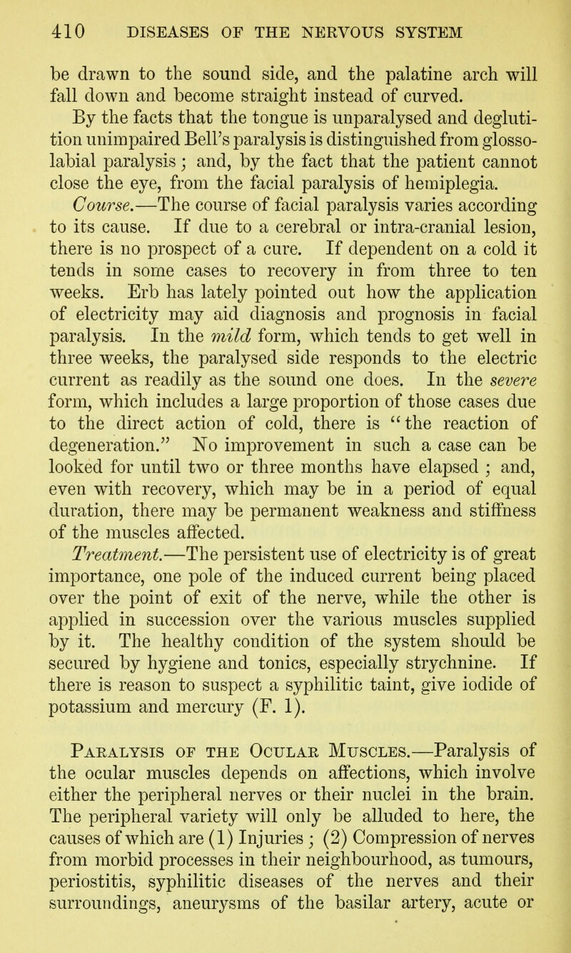 be drawn to the sound side, and the palatine arch will fall down and become straight instead of curved. By the facts that the tongue is unparalysed and degluti- tion unimpaired Bell's paralysis is distinguished from glosso- labial paralysis; and, by the fact that the patient cannot close the eye, from the facial paralysis of hemiplegia. Course.—The course of facial paralysis varies according to its cause. If due to a cerebral or intra-cranial lesion, there is no prospect of a cure. If dependent on a cold it tends in some cases to recovery in from three to ten weeks. Erb has lately pointed out how the application of electricity may aid diagnosis and prognosis in facial paralysis. In the mild form, which tends to get well in three weeks, the paralysed side responds to the electric current as readily as the sound one does. In the severe form, which includes a large proportion of those cases due to the direct action of cold, there is the reaction of degeneration.'' No improvement in such a case can be looked for until two or three months have elapsed ; and, even with recovery, which may be in a period of equal duration, there may be permanent weakness and stiffness of the muscles affected. Treatment.—The persistent use of electricity is of great importance, one pole of the induced current being placed over the point of exit of the nerve, while the other is applied in succession over the various muscles supplied by it. The healthy condition of the system should be secured by hygiene and tonics, especially strychnine. If there is reason to suspect a syphilitic taint, give iodide of potassium and mercury (F. 1). Paralysis of the Ocular Muscles.—Paralysis of the ocular muscles depends on affections, which involve either the peripheral nerves or their nuclei in the brain. The peripheral variety will only be alluded to here, the causes of which are (1) Injuries ; (2) Compression of nerves from morbid processes in their neighbourhood, as tumours, periostitis, syphilitic diseases of the nerves and their surroundings, aneurysms of the basilar artery, acute or