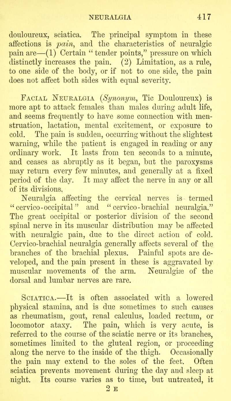 douloureux, sciatica. The principal symptom in these affections is pain^ and the characteristics of neuralgic pain are—(1) Certain  tender points, pressure on which distinctly increases the pain. (2) Limitation, as a rule, to one side of the body, or if not to one side, the pain does not affect both sides with equal severity. Facial Neuralgia {Synonym, Tic Douloureux) is more apt to attack females than males during adult life, and seems frequently to have some connection with men- struation, lactation, mental excitement, or exposure to cold. The pain is sudden, occurring without the slightest warning, while the patient is engaged in reading or any ordinary work. It lasts from ten seconds to a minute, and ceases as abruptly as it began, but the paroxysms may return every few minutes, and generally at a fixed period of the day. It may affect the nerve in any or all of its divisions. Neuralgia affecting the cervical nerves is termed  cervico-occipital and  cervico-brachial neuralgia. The great occipital or posterior division of the second spinal nerve in its muscular distribution may be affected with neuralgic pain, due to the direct action of cold. Oervico-brachial neuralgia generally affects several of the branches of the brachial plexus. Painful spots are de- veloped, and the pain present in these is aggravated by muscular movements of the arm. Neuralgise of the dorsal and lumbar nerves are rare. Sciatica.—It is often associated with a lowered physical stamina, and is due sometimes to such causes as rheumatism, gout, renal calculus, loaded rectum, or locomotor ataxy. The pain, which is very acute, is referred to the course of the sciatic nerve or its branches, sometimes limited to the gluteal region, or proceeding along the nerve to the inside of the thigh. Occasionally the pain may extend to the soles of the feet. Often sciatica prevents movement during the day and sleep at night. Its course varies as to time, but untreated, it 2 E