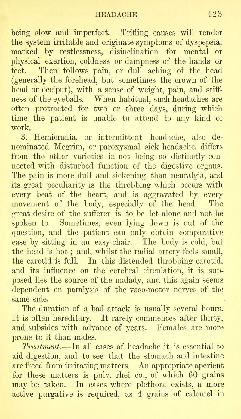 being slow and imperfect. Trifling causes will render the system irritable and originate symptoms of dyspepsia, marked by restlessness, disinclination for mental or physical exertion, coldness or dampness of the hands or feet. Then follows pain, or dull aching of the head (generally the forehead, but sometimes the crown of the head or occiput), with a sense of weight, pain, and stiff- ness of the eyeballs. When habitual, such headaches are often protracted for two or three days, during which time the patient is unable to attend to any kind ot work. 3. Hemicrania, or intermittent headache, also de- nominated Megrim, or paroxysmal sick headache, differs from the other varieties in not being so distinctly con- nected with disturbed function of the digestive organs. The pain is more dull and sickening than neuralgia, and its great peculiarity is the throbbing which occurs with every beat of the heart, and is aggravated by every movement of the body, especially of the head. The great desire of the sufferer is to be let alone and not be spoken to. Sometimes, even lying down is out of the question, and the patient can only obtain comparative ease by sitting in an easy-chair. The body is cold, but the head is hot; and, whilst the radial artery feels small, the carotid is full. In this distended throbbing carotid, and its influence on the cerebral circulation, it is sup- posed lies the source of the malady, and this again seems dependent on paralysis of the vaso-motor nerves of the same side. The duration of a bad attack is usually several hours. It is often hereditary. It rarely commences after thirty, and subsides with advance of years. Females are more prone to it than males. Treatment.—In all cases of headache it is essential to aid digestion, and to see that the stomach and intestine are freed from irritating matters. An appropriate aperient for these matters is pulv. rhei co., of which 60 grains may be taken. In cases where plethora exists, a more active purgative is required, as 4 grains of calomel in