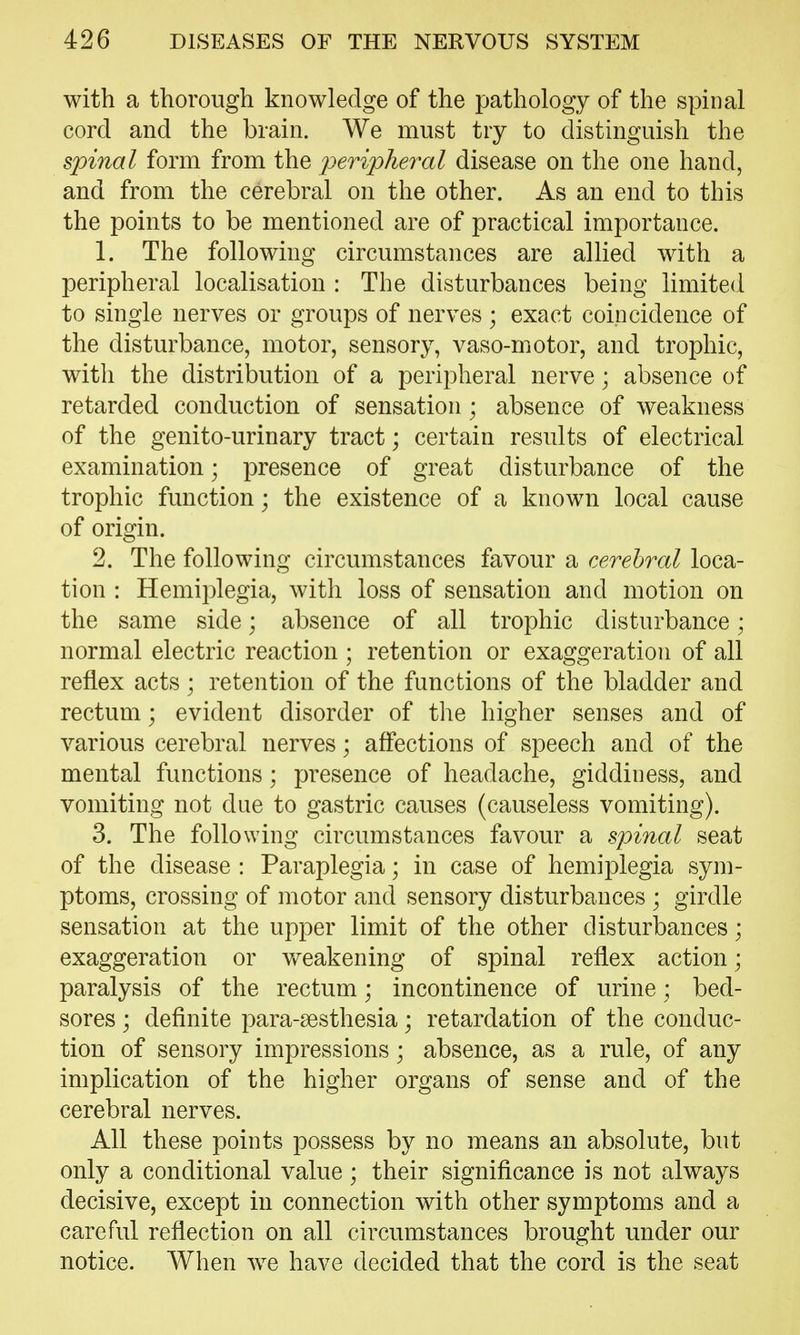 with a thorough knowledge of the pathology of the spinal cord and the brain. We must try to distinguish the spinal form from the peripheral disease on the one hand, and from the cerebral on the other. As an end to this the points to be mentioned are of practical importance. 1. The following circumstances are allied with a peripheral localisation : The disturbances being limited to single nerves or groups of nerves ; exact coincidence of the disturbance, motor, sensory, vaso-motor, and trophic, with the distribution of a peripheral nerve; absence of retarded conduction of sensation ; absence of weakness of the genito-urinary tract; certain results of electrical examination; presence of great disturbance of the trophic function; the existence of a known local cause of origin. 2. The following circumstances favour a cerebral loca- tion : Hemiplegia, with loss of sensation and motion on the same side; absence of all trophic disturbance; normal electric reaction ; retention or exaggeration of all reflex acts; retention of the functions of the bladder and rectum; evident disorder of the higher senses and of various cerebral nerves; affections of speech and of the mental functions; presence of headache, giddiness, and vomiting not due to gastric causes (causeless vomiting). 3. The following circumstances favour a spinal seat of the disease : Paraplegia; in case of hemiplegia sym- ptoms, crossing of motor and sensory disturbances ; girdle sensation at the upper limit of the other disturbances; exaggeration or v/eakening of spinal reflex action; paralysis of the rectum; incontinence of urine; bed- sores ; definite para-aesthesia; retardation of the conduc- tion of sensory impressions; absence, as a rule, of any implication of the higher organs of sense and of the cerebral nerves. All these points possess by no means an absolute, but only a conditional value; their significance is not always decisive, except in connection with other symptoms and a careful reflection on all circumstances brought under our notice. When we have decided that the cord is the seat