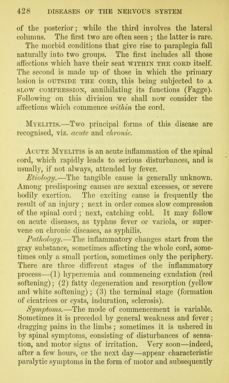 of the posterior ; while the third involves the lateral columns. The first two are often seen ; the latter is rare. The morbid conditions that give rise to paraplegia fall naturally into two groups. The first includes all those aff'ections which have their seat within the cord itself. The second is made up of those in which the primary lesion is outside the cord, this being subjected to A SLOW COMPRESSION, annihilating its functions (Fagge). Following on this division we shall now consider the affections which commence ivithin the cord. Myelitis.—Two principal forms of this disease are recognised, viz. acide and chronic. Acute Myelitis is an acute inflammation of the spinal cord, which rapidly leads to serious disturbances, and is usually, if not always, attended by fever. Etiology,—The tangible cause is generally unknown. Among predisposing causes are sexual excesses, or severe bodily exertion. The exciting cause is frequently the result of an injury ; next in order comes slow compression of the spinal cord; next, catching cold. It may follow on acute diseases, as typhus fever or variola, or super- vene on chronic diseases, as syphilis. Pathology.—The inflammatory changes start from the gray substance, sometimes afl'ecting the whole cord, some- times only a small portion, sometimes only the periphery. There are three diff'erent stages of the inflammatory process—(1) hypersemia and commencing exudation (red softening); (2) fatty degeneration and resorption (yellow and white softening); (3) the terminal stage (formation of cicatrices or cysts, induration, sclerosis). Symptoms.—The mode of commencement is variable. Sometimes it is preceded by general weakness and fever; dragging pains in the limbs; sometimes it is ushered in by spinal symptoms, consisting of disturbances of sensa- tion, and motor signs of irritation. Very soon—indeed, after a few hours, or the next day—appear characteristic paralytic symptoms in the form of motor and subsequently