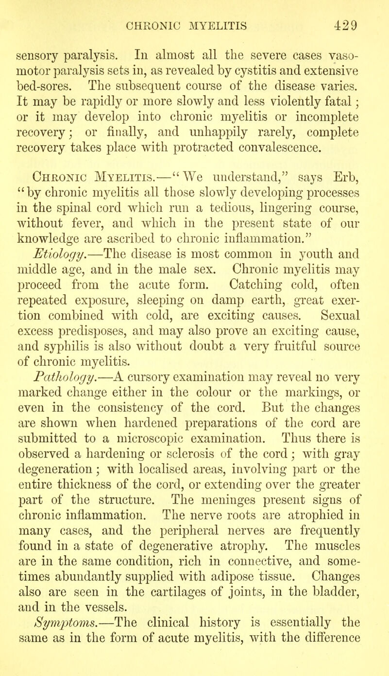 sensory paralysis. In almost all the severe cases vaso- motor paralysis sets in, as revealed by cystitis and extensive bed-sores. The subsequent course of the disease varies. It may be rapidly or more slowly and less violently fatal; or it may develop into chronic myelitis or incomplete recovery; or finally, and unhappily rarely, complete recovery takes place with protracted convalescence. Chkonic Myelitis.—We understand, says Erb, by chronic myelitis all those slowly developing processes in the spinal cord which run a tedious, lingering course, without fever, and which in the present state of our knowledge are ascribed to chronic inflammation. Etiology.—The disease is most common in youth and middle age, and in the male sex. Chronic myelitis may proceed from the acute form. Catching cold, often repeated exposure, sleeping on damp earth, great exer- tion combined with cold, are exciting causes. Sexual excess predisposes, and may also prove an exciting cause, and syphilis is also without doubt a very fruitful source of chronic myelitis. Pathology.—A cursory examination may reveal no very marked change either in the colour or the markings, or even in the consistency of the cord. But the changes are shown when hardened preparations of the cord are submitted to a microscopic examination. Thus there is observed a hardening or sclerosis of the cord; with gray degeneration; with localised areas, involving part or the entire thickness of the cord, or extending over the greater part of the structure. The meninges present signs of chronic inflammation. The nerve roots are atrophied in many cases, and the peripheral nerves are frequently found in a state of degenerative atrophy. The muscles are in the same condition, rich in connective, and some- times abundantly supplied with adipose tissue. Changes also are seen in the cartilages of joints, in the bladder, and in the vessels. Sym'ptoms.—The clinical history is essentially the same as in the form of acute myelitis, with the difference