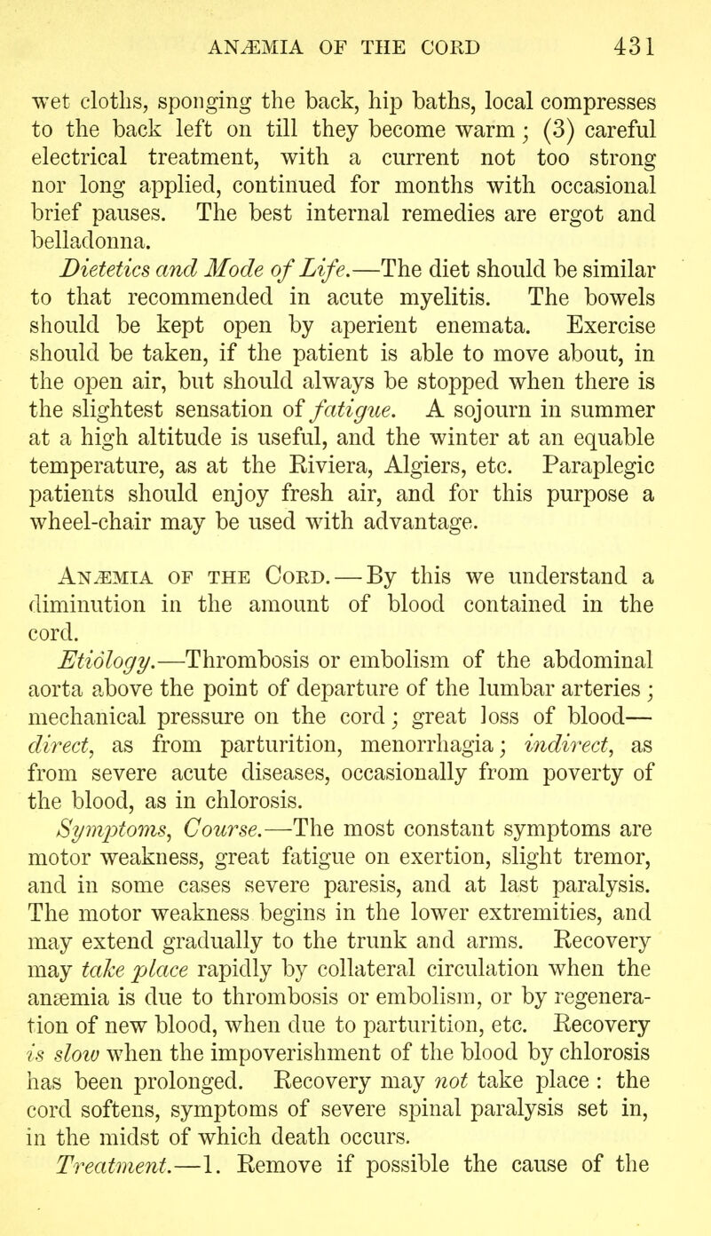 wet cloths, sponging the back, hip baths, local compresses to the back left on till they become warm; (3) careful electrical treatment, with a current not too strong nor long applied, continued for months with occasional brief pauses. The best internal remedies are ergot and belladonna. Dietetics and Mode of Life.—The diet should be similar to that recommended in acute myelitis. The bowels should be kept open by aperient enemata. Exercise should be taken, if the patient is able to move about, in the open air, but should always be stopped when there is the slightest sensation of fatigue, A sojourn in summer at a high altitude is useful, and the winter at an equable temperature, as at the Eiviera, Algiers, etc. Paraplegic patients should enjoy fresh air, and for this purpose a wheel-chair may be used with advantage. Anaemia of the Coed. — By this we understand a diminution in the amount of blood contained in the cord. Etiology.—Thrombosis or embolism of the abdominal aorta above the point of departure of the lumbar arteries ; mechanical pressure on the cord; great loss of blood— direct, as from parturition, menorrhagia; indirect, as from severe acute diseases, occasionally from poverty of the blood, as in chlorosis. Symptoms, Course.—The most constant symptoms are motor weakness, great fatigue on exertion, slight tremor, and in some cases severe paresis, and at last paralysis. The motor weakness begins in the lower extremities, and may extend gradually to the trunk and arms. Kecovery may talce place rapidly by collateral circulation when the anaemia is due to thrombosis or embolism, or by regenera- tion of new blood, when due to parturition, etc. Eecovery is sloiv when the impoverishment of the blood by chlorosis has been prolonged. Eecovery may not take place : the cord softens, symptoms of severe spinal paralysis set in, in the midst of which death occurs. Treatment.—1. Eemove if possible the cause of the