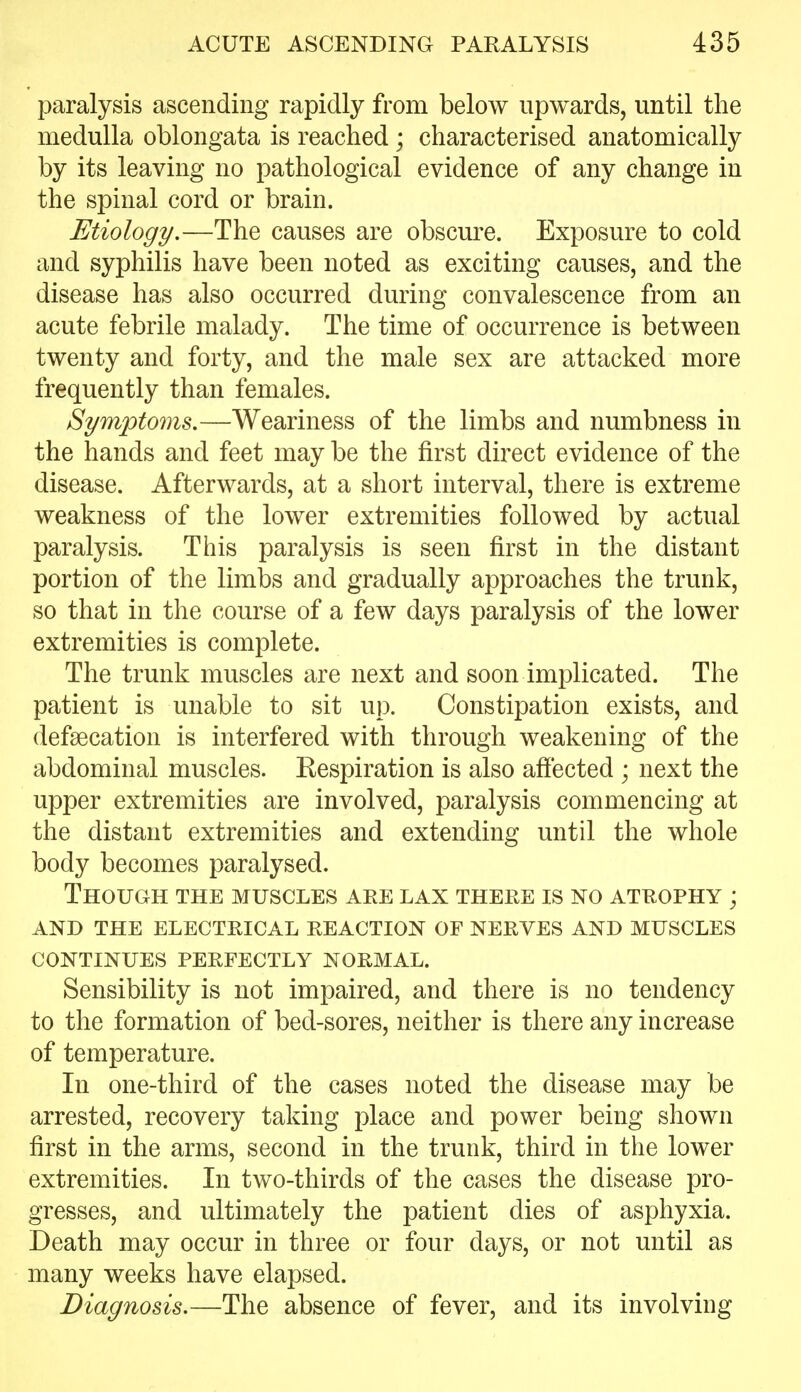 paralysis ascending rapidly from below upwards, until the medulla oblongata is reached; characterised anatomically by its leaving no pathological evidence of any change in the spinal cord or brain. Etiology.—The causes are obscure. Exposure to cold and syphilis have been noted as exciting causes, and the disease has also occurred during convalescence from an acute febrile malady. The time of occurrence is between twenty and forty, and the male sex are attacked more frequently than females. Symptoms,—Weariness of the limbs and numbness in the hands and feet may be the first direct evidence of the disease. Afterwards, at a short interval, there is extreme weakness of the lower extremities followed by actual paralysis. This paralysis is seen first in the distant portion of the limbs and gradually approaches the trunk, so that in the course of a few days paralysis of the lower extremities is complete. The trunk muscles are next and soon implicated. The patient is unable to sit up. Constipation exists, and defgecation is interfered with through weakening of the abdominal muscles. Kespiration is also affected ; next the upper extremities are involved, paralysis commencing at the distant extremities and extending until the whole body becomes paralysed. Though the muscles aee lax theke is no atrophy ; and the electrical reaction of nerves and muscles continues perfectly normal. Sensibility is not impaired, and there is no tendency to the formation of bed-sores, neither is there any increase of temperature. In one-third of the cases noted the disease may be arrested, recovery taking place and power being shown first in the arms, second in the trunk, third in the lower extremities. In two-thirds of the cases the disease pro- gresses, and ultimately the patient dies of asphyxia. Death may occur in three or four days, or not until as many weeks have elapsed. Diagnosis.—The absence of fever, and its involving