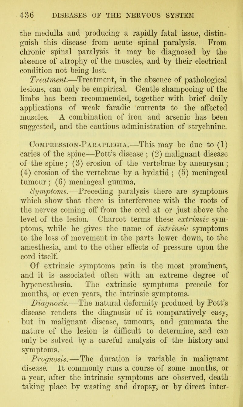 the medulla and producing a rapidly fatal issue, distin- guish this disease from acute spinal paralysis. From chronic spinal paralysis it may be diagnosed by the absence of atrophy of the muscles, and by their electrical condition not being lost. Treatment—Treatment, in the absence of pathological lesions, can only be empirical. Gentle shampooing of the limbs has been recommended, together with brief daily applications of weak faradic currents to the affected muscles. A combination of iron and arsenic has been suggested, and the cautious administration of strychnine. Compression-Paraplegia.—This may be due to (1) caries of the spine—Pott's disease ; (2) malignant disease of the spine; (3) erosion of the vertebrae by aneurysm ; (4) erosion of the vertebrae by a hydatid; (5) meningeal tumour; (6) meningeal gumma. Symptoms.—Preceding paralysis there are symptoms which show that there is interference with the roots of the nerves coming off from the cord at or just above the level of the lesion. Charcot terms these extrinsic sym- ptoms, while he gives the name of intrinsic symptoms to the loss of movement in the parts lower down, to the anaesthesia, and to the other effects of pressure upon the cord itself Of extrinsic symptoms pain is the most prominent, and it is associated often with an extreme degree of hypersesthesia. The extrinsic symptoms precede for months, or even years, the intrinsic symptoms. Diagnosis.—The natural deformity produced by Pott's disease renders the diagnosis of it comparatively easy, but in malignant disease, tumours, and gurnmata the nature of the lesion is difficult to determine, and can only be solved by a careful analysis of the history and symptoms. Prognosis.—The duration is variable in malignant disease. It commonly runs a course of some months, or a year, after the intrinsic symptoms are observed, death taking place by wasting and dropsy, or by direct inter-