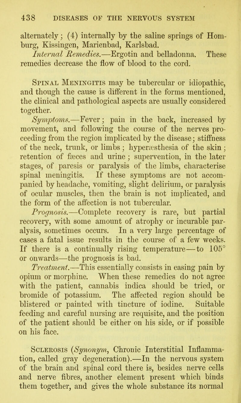 alternately; (4) internally by the saline springs of Hom- burg, Kissingen, Marienbad, Karlsbad. Internal Remedies,—Ergotin and belladonna. These remedies decrease the flow of blood to the cord. Spinal Meningitis may be tubercular or idiopathic, and though the cause is different in the forms mentioned, the clinical and pathological aspects are usually considered together. Symjotoms.—Fever; pain in the back, increased by movement, and following the course of the nerves pro- ceeding from the region implicated by the disease; stiffness of the neck, trunk, or limbs ; hyperi€sthesia of the skin ; retention of faeces and urine ; supervention, in the later stages, of paresis or paralysis of the limbs, characterise spinal meningitis. If these symptoms are not accom- panied by headache, vomiting, slight delirium, or paralysis of ocular muscles, then the brain is not implicated, and the form of the affection is not tubercular. Prognosis.—Complete recovery is rare, but partial recovery, with some amount of atrophy or incurable par- alysis, sometimes occurs. In a very large percentage of cases a fatal issue results in the course of a few weeks. If there is a continually rising temperature—to 105° or onwards—the prognosis is bad. Treatment.—This essentially consists in easing pain by opium or morphine. When these remedies do not agree with the patient, cannabis indica should be tried, or bromide of potassium. The affected region should be blistered or painted with tincture of iodine. Suitable feeding and careful nursing are requisite, and the position of the patient should be either on his side, or if possible on his face. Sclerosis {Synonym^ Chronic Interstitial Inflamma- tion, called gray degeneration).—In the nervous system of the brain and spinal cord there is, besides nerve cells and nerve fibres, another element present which binds them together, and gives the whole substance its normal