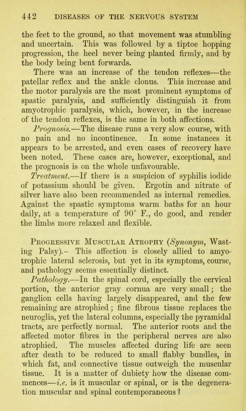 the feet to the ground, so that movement was stumbling and uncertain. This was followed by a tiptoe hopping progression, the heel never being planted firmly, and by the body being bent forwards. There was an increase of the tendon reflexes—the patellar reflex and the ankle clonus. This increase and the motor paralysis are the most prominent symptoms of spastic paralysis, and sufliciently distinguish it from amyotrophic paralysis, which, however, in the increase of the tendon reflexes, is the same in both aflections. Prognosis.—The disease runs a very slow course, with no pain and no incontinence. In some instances it appears to be arrested, and even cases of recovery have been noted. These cases are, however, exceptional, and the prognosis is on the whole unfavourable. Treatment.—If there is a suspicion of syphilis iodide of potassium should be given. Ergotin and nitrate of silver have also been recommended as internal remedies. Against the spastic symptoms warm baths for an hour daily, at a temperature of 90° F., do good, and render the limbs more relaxed and flexible. Progressive Muscular Atrophy {Synonym, Wast- ing Palsy).- This aflection is closely allied to amyo- trophic lateral sclerosis, but yet in its symptoms, course, and pathology seems essentially distinct. Pathology.—In the spinal cord, especially the cervical portion, the anterior gray cornua are very small; the ganglion cells having largely disappeared, and the few remaining are atrophied; fine fibrous tissue replaces the neuroglia, yet the lateral columns, especially the pyramidal tracts, are perfectly normal. The anterior roots and the aff'ected motor fibres in the peripheral nerves are also atrophied. The muscles aff'ected during life are seen after death to be reduced to small flabby bundles, in which fat, and connective tissue outweigh the muscular tissue. It is a matter of dubiety how the disease com- mences—i.e. is it muscular or spinal, or is the degenera- tion muscular and spinal contemporaneous ?