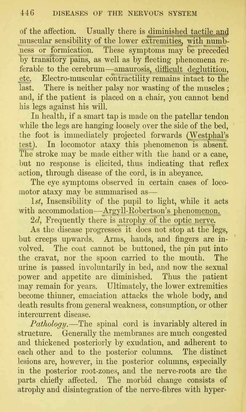 of the affection. Usually there is diminished tactile and muscular sensibility of the lower extremities, with numb- ness or formication. These symptoms may be preceded by transitory pains, as well as by fleeting phenomena re- ferable to the cerebrum—amaurosis, difficult deglutition, etc. Electro-muscular contractility remains intact to the last. There is neither palsy nor wasting of the muscles ; and, if the patient is placed on a chair, you cannot bend his legs against his will. In health, if a smart tap is made on the patellar tendon while the legs are hanging loosely over the side of the bed, the foot is immediately projected forwards (Westphal's test). In locomotor ataxy this phenomenon is absent. The stroke may be made either with the hand or a cane, but no response is elicited, thus indicating that reflex action, through disease of the cord, is in abeyance. The eye symptoms observed in certain cases of loco- motor ataxy may be summarised as— 1st, Insensibility of the pupil to light, while it acts with accommodation—Argyll-Robertson's phenomenon. 2c/, Frequently there is atrophy of the optic nerve. As the disease progresses it does not stop at the legs, but creeps upwards. Arms, hands, and fingers are in- volved. The coat cannot be buttoned, the pin put into the cravat, nor the spoon carried to the mouth. The urine is passed involuntarily in bed, and now the sexual power and appetite are diminished. Thus the patient may remain for years. Ultimately, the lower extremities become thinner, emaciation attacks the whole body, and death results from general weakness, consumption, or other intercurrent disease. Fatliology,—The spinal cord is invariably altered in structure. Generally the membranes are much congested and thickened posteriorly by exudation, and adherent to each other and to the posterior columns. The distinct lesions are, however, in the posterior columns, especially in the posterior root-zones, and the nerve-roots are the parts chiefly affected. The morbid change consists of atrophy and disintegration of the nerve-fibres with hyper-