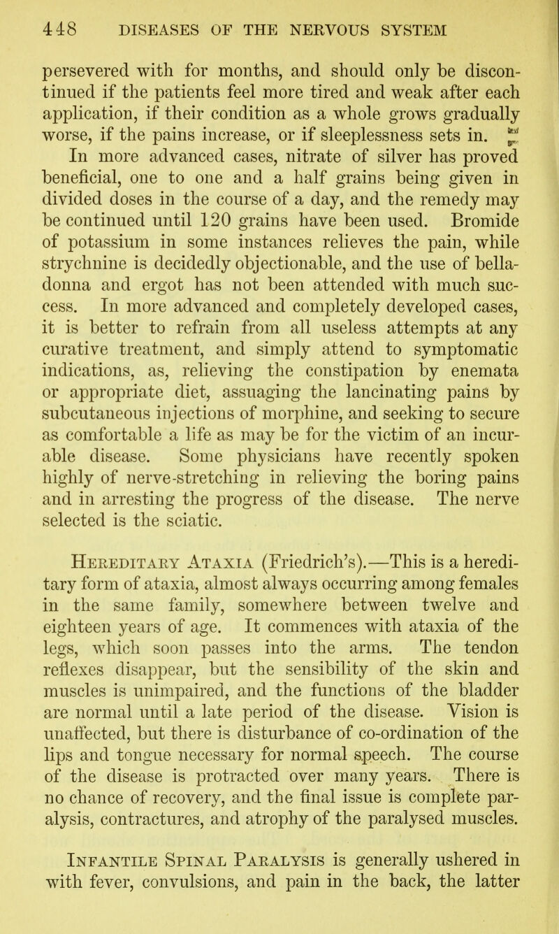 persevered with for months, and should only be discon- tinued if the patients feel more tired and weak after each application, if their condition as a whole grows gradually worse, if the pains increase, or if sleeplessness sets in. In more advanced cases, nitrate of silver has proved beneficial, one to one and a half grains being given in divided doses in the course of a day, and the remedy may be continued until 120 grains have been used. Bromide of potassium in some instances relieves the pain, while strychnine is decidedly objectionable, and the use of bella- donna and ergot has not been attended with much suc- cess. In more advanced and completely developed cases, it is better to refrain from all useless attempts at any curative treatment, and simply attend to symptomatic indications, as, relieving the constipation by enemata or appropriate diet, assuaging the lancinating pains by subcutaneous injections of morphine, and seeking to secure as comfortable a life as ma}^ be for the victim of an incur- able disease. Some physicians have recently spoken highly of nerve-stretching in relieving the boring pains and in arresting the progress of the disease. The nerve selected is the sciatic. Hereditary Ataxia (Friedrich's).—This is a heredi- tary form of ataxia, almost always occurring among females in the same family, somewhere between twelve and eighteen years of age. It commences with ataxia of the legs, which soon passes into the arms. The tendon reflexes disappear, but the sensibility of the skin and muscles is unimpaired, and the functions of the bladder are normal until a late period of the disease. Vision is unaffected, but there is disturbance of co-ordination of the lips and tongue necessary for normal speech. The course of the disease is protracted over many years. There is no chance of recovery, and the final issue is complete par- alysis, contractures, and atrophy of the paralysed muscles. Infantile Spinal Paralysis is generally ushered in with fever, convulsions, and pain in the back, the latter