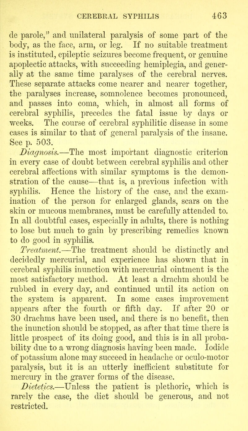 de parole, and unilateral paralysis of some part of the body, as the face, arm, or leg. If no suitable treatment is instituted, epileptic seizures become frequent, or genuine apoplectic attacks, with succeeding hemiplegia, and gener- ally at the same time paralyses of the cerebral nerves. These separate attacks come nearer and nearer together, the paralyses increase, somnolence becomes pronounced, and passes into coma, which, in almost all forms of cerebral syphilis, precedes the fatal issue by days or weeks. The course of cerebral syphilitic disease in some cases is similar to that of general paralysis of the insane. See p. 503. Diagnosis.—The most important diagnostic criterion in every case of doubt between cerebral syphilis and other cerebral affections with similar symptoms is the demon- stration of the cause—that is, a previous infection with syphilis. Hence the history of the case, and the exam- ination of the person for enlarged glands, scars on the skin or mucous membranes, must be carefully attended to. In all doubtful cases, especially in adults, there is nothing to lose but much to gain by prescribing remedies known to do good in syphilis. Treatment,—The treatment should be distinctly and decidedly mercurial, and experience has shown that in cerebral syphilis inunction with mercurial ointment is the most satisfactory method. At least a drachm should be rubbed in every day, and continued until its action on the system is apparent. In some cases improvement appears after the fourth or fifth day. If after 20 or 30 drachms have been used, and there is no benefit, then the inunction should be stopped, as after that time there is little prospect of its doing good, and this is in all proba- bility due to a wrong diagnosis having been made. Iodide of potassium alone may succeed in headache or oculo-motor paralysis, but it is an utterly inefficient substitute for mercury in the graver forms of the disease. Dietetics,—Unless the patient is plethoric, which is rarely the case, the diet should be generous, and not restricted.