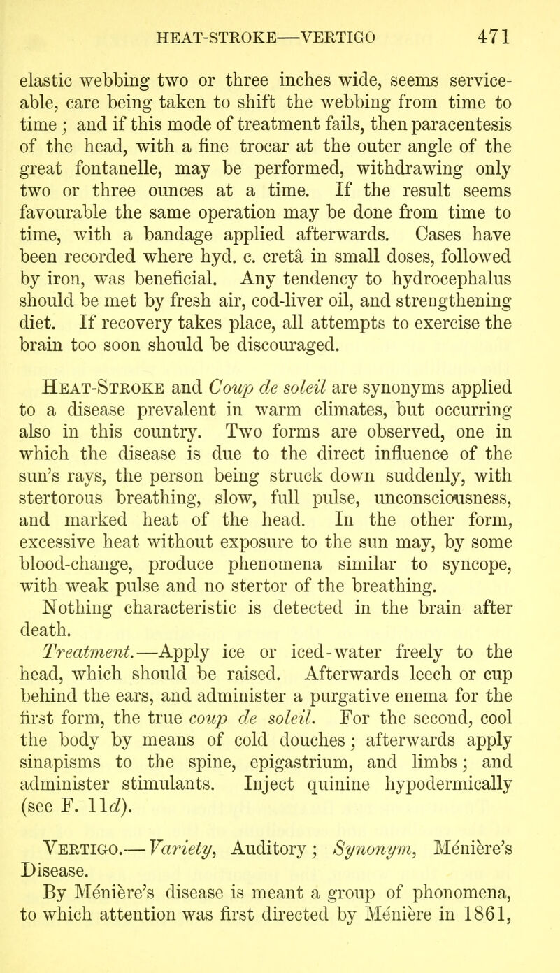 elastic webbing two or three inches wide, seems service- able, care being taken to shift the webbing from time to time; and if this mode of treatment fails, then paracentesis of the head, with a fine trocar at the outer angle of the great fontanelle, may be performed, withdrawing only two or three ounces at a time. If the result seems favourable the same operation may be done from time to time, with a bandage applied afterwards. Cases have been recorded where hyd. c. creta in small doses, followed by iron, was beneficial. Any tendency to hydrocephalus should be met by fresh air, cod-liver oil, and strengthening diet. If recovery takes place, all attempts to exercise the brain too soon should be discouraged. Heat-Stroke and Coup de soleil are synonyms applied to a disease prevalent in warm climates, but occurring also in this country. Two forms are observed, one in which the disease is due to the direct influence of the sun's rays, the person being struck down suddenly, with stertorous breathing, slow, full pulse, unconsciousness, and marked heat of the head. In the other form, excessive heat without exposure to the sun may, by some blood-change, produce phenomena similar to syncope, with weak pulse and no stertor of the breathing. Nothing characteristic is detected in the brain after death. Treatment.—Apply ice or iced-water freely to the head, which should be raised. Afterwards leech or cup behind the ears, and administer a purgative enema for the first form, the true coup de soleiL For the second, cool the body by means of cold douches; afterwards apply sinapisms to the spine, epigastrium, and limbs; and administer stimulants. Inject quinine hypodermically (see F. lid). Vertigo.— Variety, Auditory ; Synonym, Meniere's Disease. By Meniere's disease is meant a group of phonomena, to which attention was first directed by Meniere in 1861,