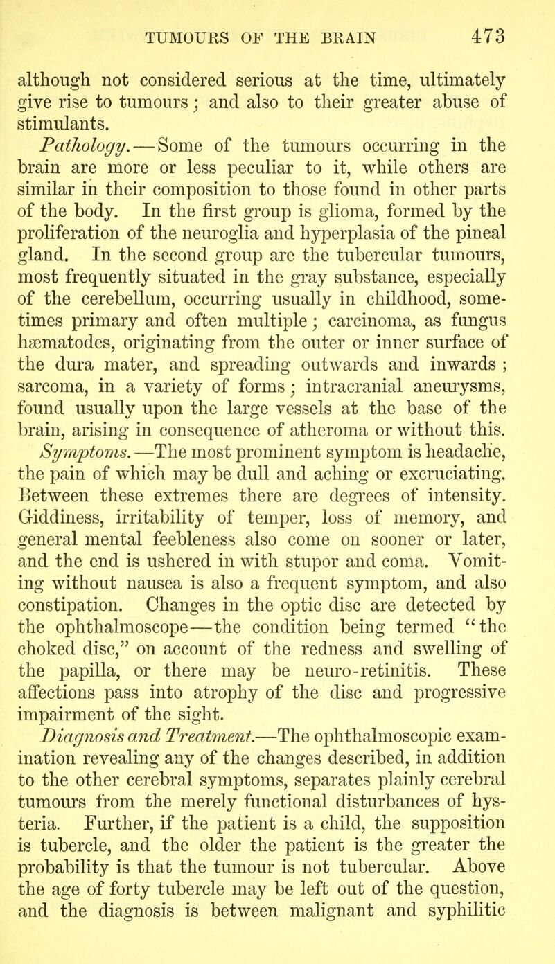 although not considered serious at the time, ultimately give rise to tumours; and also to their greater abuse of stimulants. Pathology, — Some of the tumours occurring in the brain are more or less peculiar to it, while others are similar in their composition to those found in other parts of the body. In the first group is glioma, formed by the proliferation of the neuroglia and hyperplasia of the pineal gland. In the second group are the tubercular tumours, most frequently situated in the gray substance, especially of the cerebellum, occurring usually in childhood, some- times primary and often multiple; carcinoma, as fungus hsematodes, originating from the outer or inner surface of the dura mater, and spreading outwards and inwards ; sarcoma, in a variety of forms; intracranial aneurysms, found usually upon the large vessels at the base of the brain, arising in consequence of atheroma or without this. Symptoms. —The most prominent symptom is headache, the pain of which may be dull and aching or excruciating. Between these extremes there are degrees of intensity. Giddiness, irritability of temper, loss of memory, and general mental feebleness also come on sooner or later, and the end is ushered in with stupor and coma. Vomit- ing without nausea is also a frequent symptom, and also constipation. Changes in the optic disc are detected by the ophthalmoscope—the condition being termed ''the choked disc, on account of the redness and swelling of the papilla, or there may be neuro-retinitis. These affections pass into atrophy of the disc and progressive impairment of the sight. Diagnosis and Treatment.—The ophthalmoscopic exam- ination revealing any of the changes described, in addition to the other cerebral symptoms, separates plainly cerebral tumours from the merely functional disturbances of hys- teria. Further, if the patient is a child, the supposition is tubercle, and the older the patient is the greater the probability is that the tumour is not tubercular. Above the age of forty tubercle may be left out of the question, and the diagnosis is between malignant and syphilitic