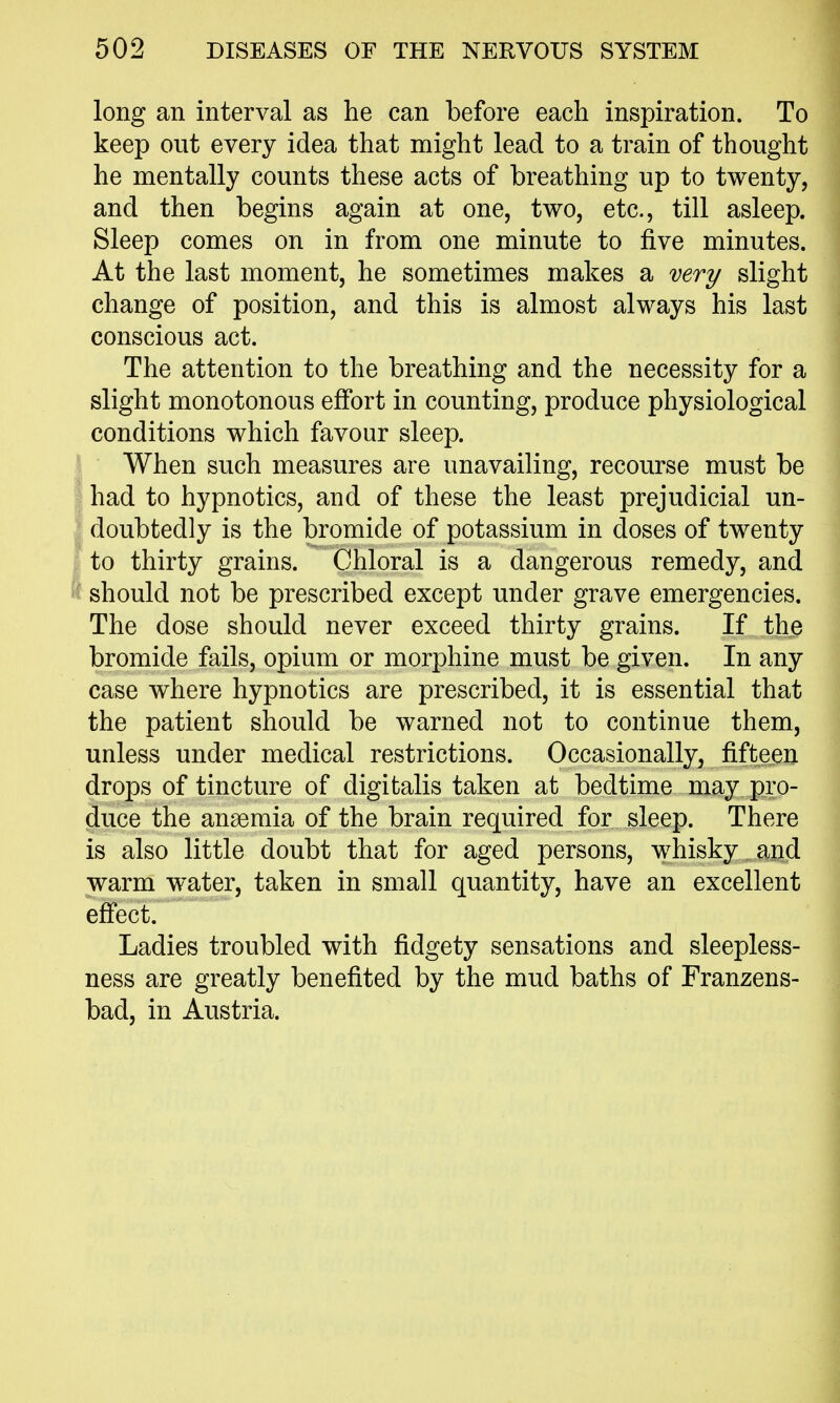 long an interval as he can before each inspiration. To keep out every idea that might lead to a train of thought he mentally counts these acts of breathing up to twenty, and then begins again at one, two, etc., till asleep. Sleep comes on in from one minute to five minutes. At the last moment, he sometimes makes a very slight change of position, and this is almost always his last conscious act. The attention to the breathing and the necessity for a slight monotonous effort in counting, produce physiological conditions which favour sleep. When such measures are unavailing, recourse must be had to hypnotics, and of these the least prejudicial un- doubtedly is the bromide of potassium in doses of twenty to thirty grains. Chloral is a dangerous remedy, and should not be prescribed except under grave emergencies. The dose should never exceed thirty grains. If the bromide fails, opium or morphine must be given. In any case where hypnotics are prescribed, it is essential that the patient should be warned not to continue them, unless under medical restrictions. Occasionally, fifteen drops of tincture of digitalis taken at bedtime may pro- duce the anaemia of the brain required for sleep. There is also little doubt that for aged persons, whisky and warm water, taken in small quantity, have an excellent eff'ect. Ladies troubled with fidgety sensations and sleepless- ness are greatly benefited by the mud baths of Franzens- bad, in Austria.