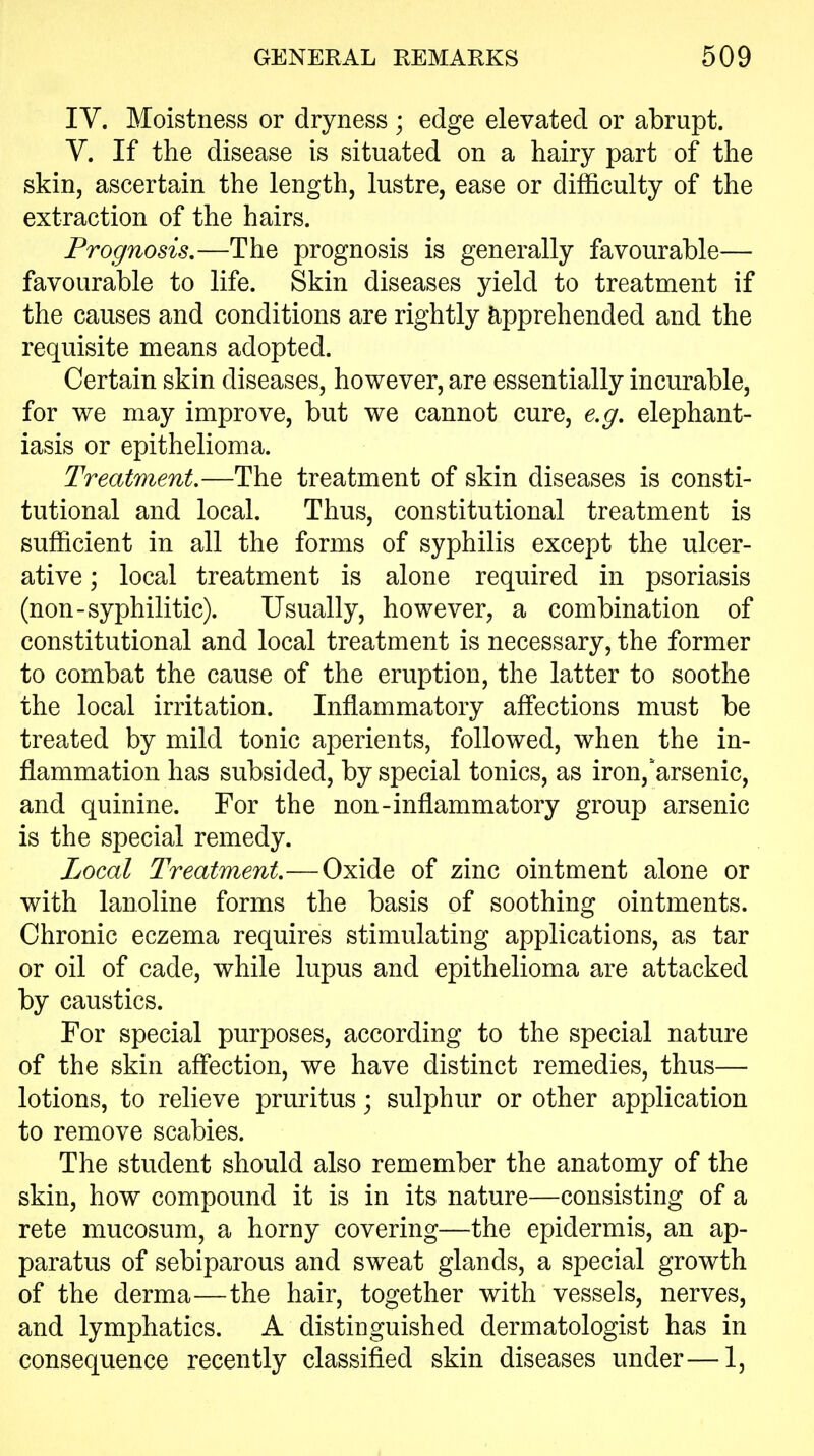 lY. Moistness or dryness; edge elevated or abrupt. Y. If the disease is situated on a hairy part of the skin, ascertain the length, lustre, ease or difficulty of the extraction of the hairs. Prognosis,—The prognosis is generally favourable— favourable to life. Skin diseases yield to treatment if the causes and conditions are rightly fe^pprehended and the requisite means adopted. Certain skin diseases, however, are essentially incurable, for we may improve, but we cannot cure, e.g, elephant- iasis or epithelioma. Treatment.—The treatment of skin diseases is consti- tutional and local. Thus, constitutional treatment is sufficient in all the forms of syphilis except the ulcer- ative ; local treatment is alone required in psoriasis (non-syphilitic). Usually, however, a combination of constitutional and local treatment is necessary, the former to combat the cause of the eruption, the latter to soothe the local irritation. Inflammatory affections must be treated by mild tonic aperients, followed, when the in- flammation has subsided, by special tonics, as iron,'arsenic, and quinine. For the non-inflammatory group arsenic is the special remedy. Local Treatment.—Oxide of zinc ointment alone or with lanoline forms the basis of soothing ointments. Chronic eczema requires stimulating applications, as tar or oil of cade, while lupus and epithelioma are attacked by caustics. For special purposes, according to the special nature of the skin aff*ection, we have distinct remedies, thus— lotions, to relieve pruritus; sulphur or other application to remove scabies. The student should also remember the anatomy of the skin, how compound it is in its nature—consisting of a rete mucosum, a horny covering—the epidermis, an ap- paratus of sebiparous and sweat glands, a special growth of the derma—the hair, together with vessels, nerves, and lymphatics. A distinguished dermatologist has in consequence recently classified skin diseases under—1,