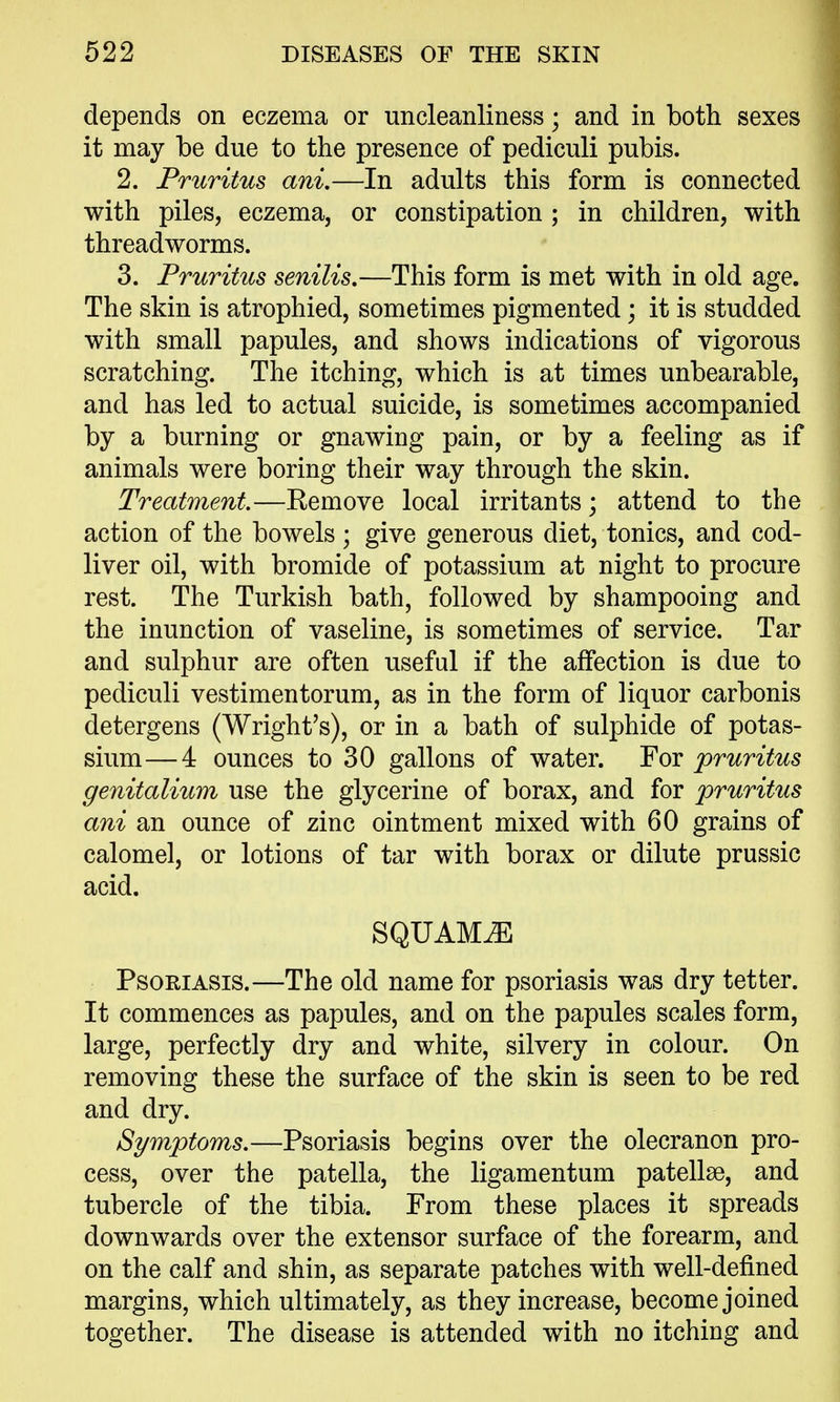 depends on eczema or uncleanliness; and in both sexes it may be due to the presence of pediculi pubis. 2. Pruritus ani.—In adults this form is connected with piles, eczema, or constipation ; in children, with threadworms. 3. Pruritus senilis,—This form is met with in old age. The skin is atrophied, sometimes pigmented; it is studded with small papules, and shows indications of vigorous scratching. The itching, which is at times unbearable, and has led to actual suicide, is sometimes accompanied by a burning or gnawing pain, or by a feeling as if animals were boring their way through the skin. Treatment.—Remove local irritants; attend to the action of the bowels; give generous diet, tonics, and cod- liver oil, with bromide of potassium at night to procure rest. The Turkish bath, followed by shampooing and the inunction of vaseline, is sometimes of service. Tar and sulphur are often useful if the affection is due to pediculi vestimentorum, as in the form of liquor carbonis detergens (Wright's), or in a bath of sulphide of potas- sium— 4 ounces to 30 gallons of water. For pruritus genitalium use the glycerine of borax, and for pruritus ani an ounce of zinc ointment mixed with 60 grains of calomel, or lotions of tar with borax or dilute prussic acid. SQUAMiE Psoriasis.—The old name for psoriasis was dry tetter. It commences as papules, and on the papules scales form, large, perfectly dry and white, silvery in colour. On removing these the surface of the skin is seen to be red and dry. Symptoms.—Psoriasis begins over the olecranon pro- cess, over the patella, the ligamentum patellae, and tubercle of the tibia. From these places it spreads downwards over the extensor surface of the forearm, and on the calf and shin, as separate patches with well-defined margins, which ultimately, as they increase, become joined together. The disease is attended with no itching and