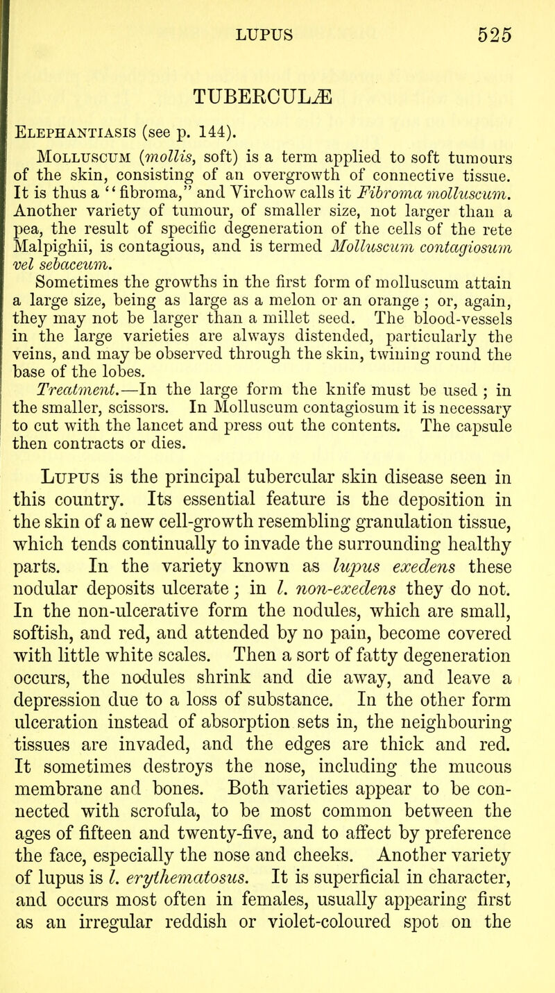 TUBERCUL^ Elephantiasis (see p. 144). MoLLUSCUM {mollis, soft) is a term applied to soft tumours of the skin, consisting of an overgrowth of connective tissue. It is thus a fibroma, and Yirchow calls it Fibroma molluscum. Another variety of tumour, of smaller size, not larger than a pea, the result of specific degeneration of the cells of the rete Malpighii, is contagious, and is termed Molluscum contagiosuin vel sebaceum. Sometimes the growths in the first form of molluscum attain a large size, being as large as a melon or an orange ; or, again, they may not be larger than a millet seed. The blood-vessels in the large varieties are always distended, particularly the veins, and may be observed through the skin, twining round the base of the lobes. Treatment.—In the large form the knife must be used ; in the smaller, scissors. In Molluscum contagiosum it is necessary to cut with the lancet and press out the contents. The capsule then contracts or dies. Lupus is the principal tubercular skin disease seen in this country. Its essential feature is the deposition in the skin of a new cell-growth resembling granulation tissue, which tends continually to invade the surrounding healthy parts. In the variety known as lujms exedens these nodular deposits ulcerate; in I. non-exedens they do not. In the non-ulcerative form the nodules, which are small, softish, and red, and attended by no pain, become covered with little white scales. Then a sort of fatty degeneration occurs, the nodules shrink and die away, and leave a depression due to a loss of substance. In the other form ulceration instead of absorption sets in, the neighbouring tissues are invaded, and the edges are thick and red. It sometimes destroys the nose, including the mucous membrane and bones. Both varieties appear to be con- nected with scrofula, to be most common between the ages of fifteen and twenty-five, and to affect by preference the face, especially the nose and cheeks. Another variety of lupus is I. erythematosus. It is superficial in character, and occurs most often in females, usually appearing first as an irregular reddish or violet-coloured spot on the