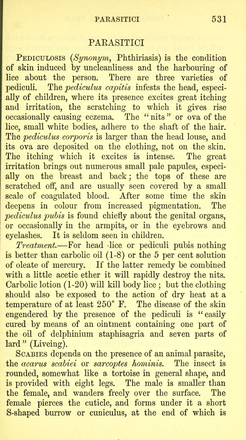 PAEASITICI Pediculosis {Synonym, Phthiriasis) is the condition of skin induced by uncleanliness and the harbouring of lice about the person. There are three varieties of pediculi. The pediculus capitis infests the head, especi- ally of children, where its presence excites great itching and irritation, the scratching to which it gives rise occasionally causing eczema. The  nits  or ova of the lice, small white bodies, adhere to the shaft of the hair. The pediculus corporis is larger than the head louse, and its ova are deposited on the clothing, not on the skin. The itching which it excites is intense. The great irritation brings out numerous small pale papules, especi- ally on the breast and back; the tops of these are scratched off, and are usually seen covered by a small scale of coagulated blood. After some time the skin deepens in colour from increased pigmentation. The pediculus pubis is found chiefly about the genital organs, or occasionally in the armpits, or in the eyebrows and eyelashes. It is seldom seen in children. Treatment—For head lice or pediculi pubis nothing is better than carbolic oil (1-8) or the 5 per cent solution of oleate of mercury. If the latter remedy be combined with a little acetic ether it will rapidly destroy the nits. Carbolic lotion (1-20) will kill body lice; but the clothing should also be exposed to the action of dry heat at a temperature of at least 250° F. The disease of the skin engendered by the presence of the pediculi is  easily cured by means of an ointment containing one part of the oil of delphinium staphisagria and seven parts of lard (Liveing). Scabies depends on the presence of an animal parasite, the acarus scahiei or sarcoptes hominis. The insect is rounded, somewhat like a tortoise in general shape, and is provided with eight legs. The male is smaller than the female, and wanders freely over the surface. The female pierces the cuticle, and forms under it a short S-shaped burrow or cuniculus, at the end of which is