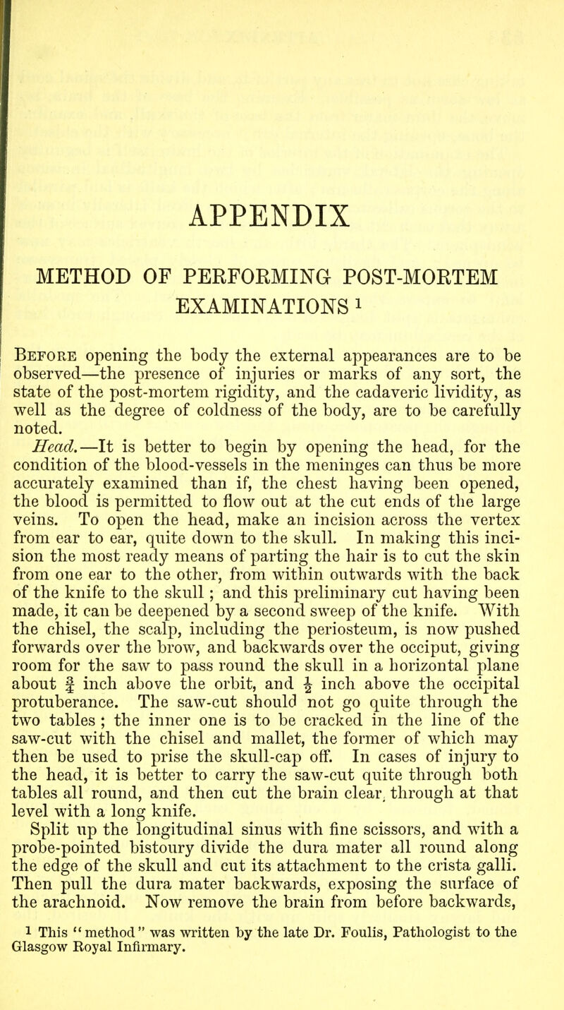 APPENDIX METHOD OF PERFORMING POST-MORTEM EXAMINATIONS i Before opening the body the external appearances are to be observed—the presence of injuries or marks of any sort, the state of the post-mortem rigidity, and the cadaveric lividity, as well as the degree of coldness of the body, are to be carefully noted. Head,—It is better to begin by opening the head, for the condition of the blood-vessels in the meninges can thus be more accurately examined than if, the chest having been opened, the blood is permitted to flow out at the cut ends of the large veins. To open the head, make an incision across the vertex from ear to ear, quite down to the skull. In making this inci- sion the most ready means of parting the hair is to cut the skin from one ear to the other, from within outwards with the back of the knife to the skull; and this preliminary cut having been made, it can be deepened by a second sweep of the knife. With the chisel, the scalp, including the periosteum, is now pushed forwards over the brow, and backwards over the occiput, giving room for the saw to pass round the skull in a horizontal plane about f inch above the orbit, and \ inch above the occipital protuberance. The saw-cut should not go quite through the two tables ; the inner one is to be cracked in the line of the saw-cut with the chisel and mallet, the former of which may then be used to prise the skull-cap off. In cases of injury to the head, it is better to carry the saw-cut quite through both tables all round, and then cut the brain clear, through at that level with a long knife. Split up the longitudinal sinus with fine scissors, and with a probe-pointed bistoury divide the dura mater all round along the edge of the skull and cut its attachment to the crista galli. Then pull the dura mater backwards, exposing the surface of the arachnoid. Now remove the brain from before backwards, 1 This method was written by the late Dr. Foulis, Pathologist to the Glasgow Royal Infirmary.