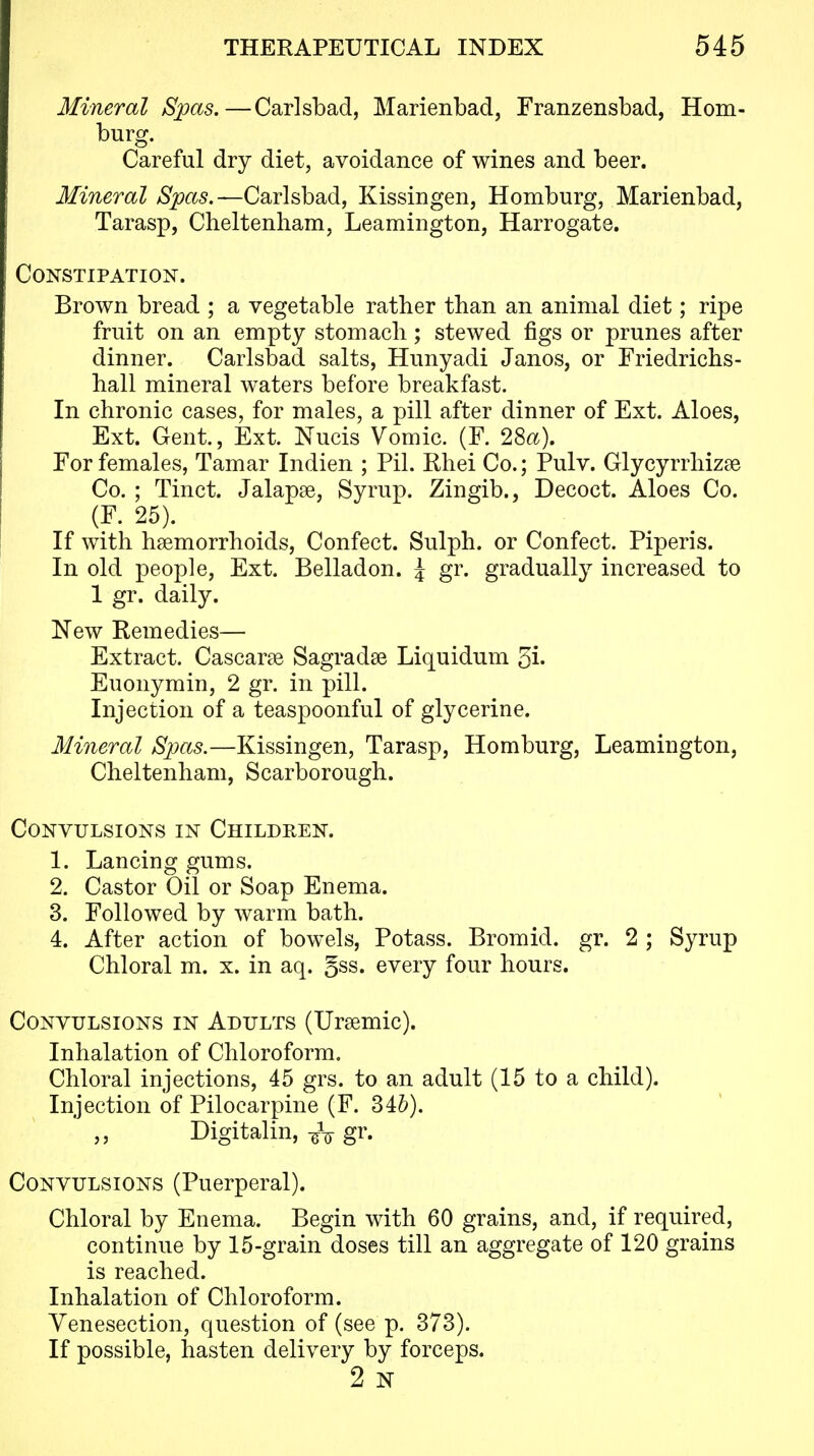 Mineral Spas.—Carlsbad, Marienbad, Franzensbad, Hom- burg. Careful dry diet, avoidance of wines and beer. Mineral Spas.—Carlsbad, Kissingen, Homburg, Marienbad, Tarasp, Cheltenham, Leamington, Harrogate. Constipation. Brown bread ; a vegetable rather than an animal diet; ripe fruit on an empty stomach; stewed figs or prunes after dinner. Carlsbad salts, Hunyadi Janos, or Friedrichs- hall mineral waters before breakfast. In chronic cases, for males, a pill after dinner of Ext. Aloes, Ext. Gent., Ext. Nucis Vomic. (F. 2Sa). For females, Tamar Indien ; Pil. Rhei Co.; Pulv. Glycyrrhizse Co. ; Tinct. Jalapse, Syrup. Zingib., Decoct. Aloes Co. (F. 25). If with haemorrhoids, Confect. Sulph. or Confect. Piperis. In old people. Ext. Belladon. ^ gr. gradually increased to 1 gr. daily. New Remedies— Extract. Cascarse Sagradse Liquidum 5i' Euonymin, 2 gr. in pill. Injection of a teaspoonful of glycerine. Mineral Spas.—Kissingen, Tarasp, Homburg, Leamington, Cheltenham, Scarborough. Convulsions in Children. 1. Lancing gums. 2. Castor Oil or Soap Enema. 3. Followed by warm bath. 4. After action of bowels. Potass. Bromid. gr. 2 ; Syrup Chloral m. x. in aq. §ss. every four hours. Convulsions in Adults (Ursemic). Inhalation of Chloroform. Chloral injections, 45 grs. to an adult (15 to a child). Injection of Pilocarpine (F. 346). Digitalin, -^^ gr. Convulsions (Puerperal). Chloral by Enema. Begin with 60 grains, and, if required, continue by 15-grain doses till an aggregate of 120 grains is reached. Inhalation of Chloroform. Venesection, question of (see p. 373). If possible, hasten delivery by forceps. 2 N