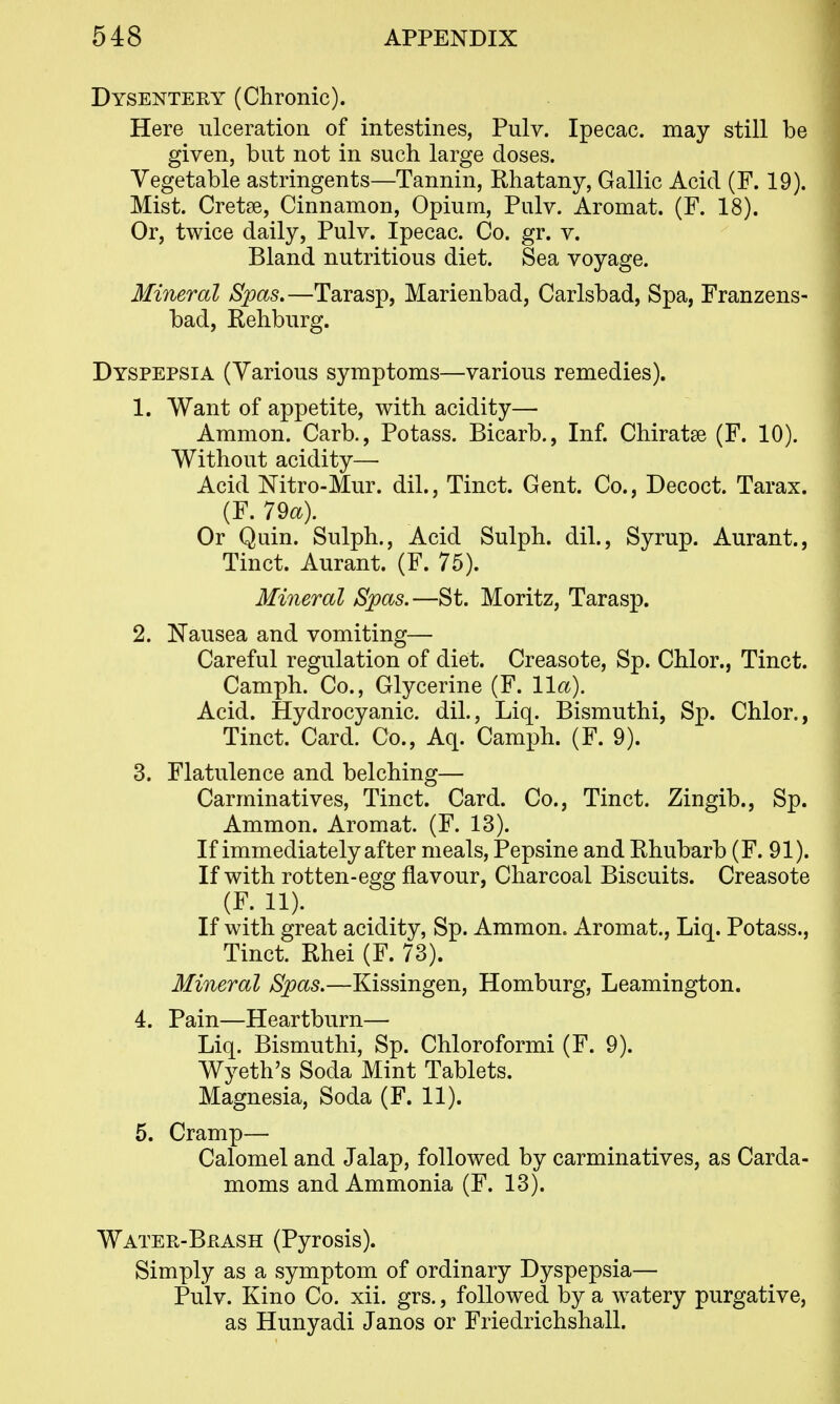 Dysentery (Chronic). Here ulceration of intestines, Pulv. Ipecac, may still be given, but not in such large doses. Vegetable astringents—Tannin, Rhatany, Gallic Acid (F. 19). Mist. Cretse, Cinnamon, Opium, Pulv. Aromat. (F. 18). Or, twice daily, Pulv. Ipecac. Co. gr. v. Bland nutritious diet. Sea voyage. Mineral Spas.—Tarasp, Marienbad, Carlsbad, Spa, Franzens- bad, Rehburg. Dyspepsia (Various symptoms—various remedies). 1. Want of appetite, with acidity— Amnion. Carb., Potass. Bicarb., Inf. Chiratse (F. 10). Without acidity— Acid Nitro-Mur. dil., Tinct. Gent. Co., Decoct. Tarax. (F. 79a). Or Quin. Sulph., Acid Sulph. dil.. Syrup. Aurant., Tinct. Aurant. (F. 75). Mineral Spas.—St. Moritz, Tarasp. 2. Nausea and vomiting— Careful regulation of diet. Creasote, Sp. Chlor., Tinct. Camph. Co., Glycerine (F. 11a). Acid. Hydrocyanic, dil., Liq. Bismuthi, Sp. Chlor., Tinct. Card. Co., Aq. Camph. (F. 9). 3. Flatulence and belching— Carminatives, Tinct. Card. Co., Tinct. Zingib., Sp. Ammon. Aromat. (F. 13). If immediately after meals, Pepsine and Rhubarb (F. 91). If with rotten-egg flavour, Charcoal Biscuits. Creasote (F. 11). If with great acidity, Sp. Ammon. Aromat., Liq. Potass., Tinct. Rhei (F. 73). Mineral Spas.—Kissingen, Homburg, Leamington. 4. Pain—Heartburn— Liq. Bismuthi, Sp. Chloroformi (F. 9). Wyeth's Soda Mint Tablets. Magnesia, Soda (F. 11). 5. Cramp— Calomel and Jalap, followed by carminatives, as Carda- moms and Ammonia (F. 13). Water-Brash (Pyrosis). Simply as a symptom of ordinary Dyspepsia— Pulv. Kino Co. xii. grs., followed by a watery purgative, as Hunyadi Janos or Friedrichshall.