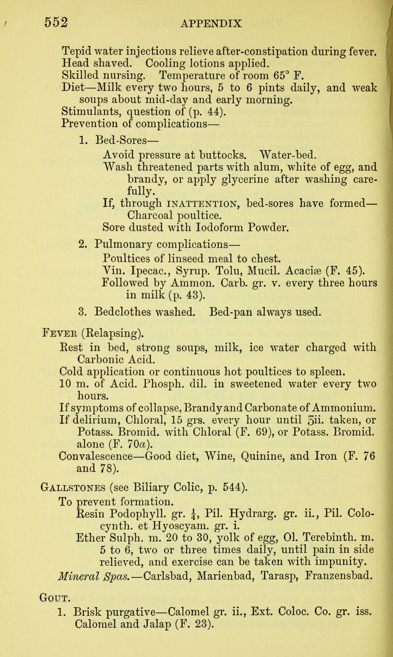 Tepid water injections relieve after-constipation during fever. Head shaved. Cooling lotions applied. Skilled nursing. Temperature of room 65° F. Diet—Milk every two hours, 5 to 6 pints daily, and weak soups about mid-day and early morning. Stimulants, question of (p. 44). Prevention of complications— 1. Bed-Sores— Avoid pressure at buttocks. Water-bed. Wash threatened parts with alum, white of egg, and brandv, or apply glycerine after washing care- fully. ^ If, through INATTENTION, bed-sorcs have formed— Charcoal poultice. Sore dusted with Iodoform Powder. 2. Pulmonary complications— Poultices of linseed meal to chest. Yin. Ipecac, Syrup. Tolu, Mucil. Acacise (F. 45). Followed by Ammon. Carb. gr. v. every three hours in milk (p. 43). 3. Bedclothes washed. Bed-pan always used. Fever (Relapsing). Rest in bed, strong soups, milk, ice water charged with Carbonic Acid. Cold application or continuous hot poultices to spleen. 10 m. of Acid. Phosph. dil. in sweetened water every two hours. If symptoms of collapse, Brandy and Carbonate of Ammonium. If delirium, Chloral, 15 grs. every hour until 5ii' taken, or Potass. Bromid. with Chloral (F. 69), or Potass. Bromid. alone (F. 70a). Convalescence—Good diet. Wine, Quinine, and Iron (F. 76 and 78). Gallstones (see Biliary Colic, p. 544). To prevent formation. Resin Podophyll. gr. J, Pil. Hydrarg. gr. ii., Pil. Colo- cynth. et Hyoscyam. gr. i. Ether Sulph. m. 20 to 30, yolk of egg, 01. Terebinth, m. 5 to 6, two or three times daily, until pain in side relieved, and exercise can be taken with impunity. Mineral Spas.—Carlsbad, Marienbad, Tarasp, Franzensbad. Gout. 1. Brisk purgative—Calomel gr. ii., Ext. Coloc. Co. gr. iss. Calomel and Jalap (F. 23).