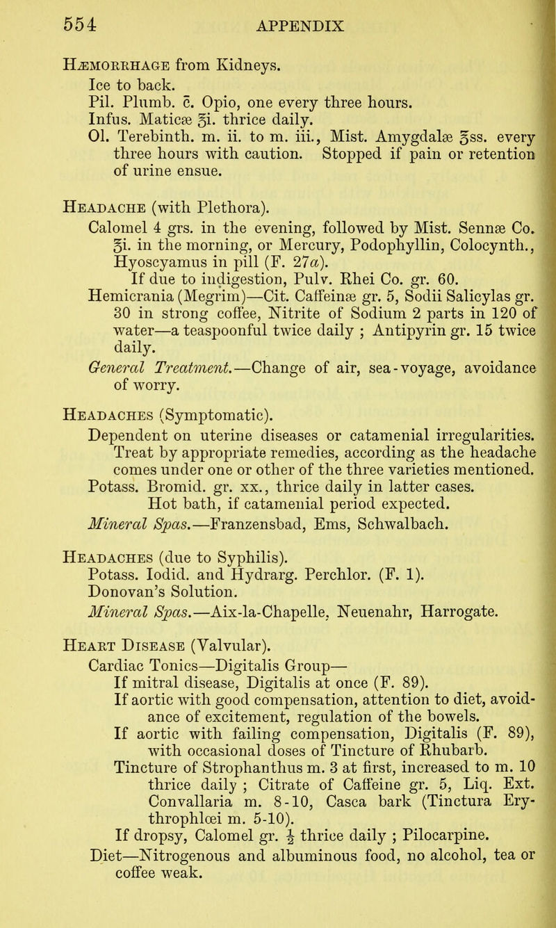 HiEMORRHAGE from Kidneys. Ice to back. Pil. Plumb, c. Opio, one every three hours. Infus. Maticse gi. thrice daily. 01. Terebinth, m. ii. to m. iii., Mist. Amygdalae gss. every three hours with caution. Stopped if pain or retention of urine ensue. Headache (with Plethora). Calomel 4 grs. in the evening, followed by Mist. Sennse Co. §i. in the morning, or Mercury, Podophyllin, Colocyntli., Hyoscyamus in pill (F. 27a). If due to indigestion, Pulv. Rhei Co. gr. 60. Hemicrania (Megrim)—Cit. Caffeinse gr. 5, Sodii Salicylas gr. 30 in strong coffee, Nitrite of Sodium 2 parts in 120 of water—a teaspoonful twice daily ; Antipyrin gr. 15 twice daily. General Treatment.—Change of air, sea-voyage, avoidance of worry. Headaches (Symptomatic). Dependent on uterine diseases or catamenial irregularities. Treat by appropriate remedies, according as the headache comes under one or other of the three varieties mentioned. Potass. Bromid. gr. xx., thrice daily in latter cases. Hot bath, if catamenial period expected. Mineral Spas.—Franzensbad, Ems, Schwalbach. Headaches (due to Syphilis). Potass. lodid. and Hydrarg. Perchlor. (F. 1). Donovan's Solution. Mineral Spas.—Aix-la-Chapelle, Neuenahr, Harrogate. Heart Disease (Valvular). Cardiac Tonics—Digitalis Group— If mitral disease. Digitalis at once (F. 89). If aortic with good compensation, attention to diet, avoid- ance of excitement, regulation of the bowels. If aortic with failing compensation. Digitalis (F. 89), with occasional doses of Tincture of Rhubarb. Tincture of Strophanthus m. 3 at first, increased to m. 10 thrice daily ; Citrate of Caffeine gr. 5, Liq. Ext. Convallaria m. 8-10, Casca bark (Tinctura Ery- throphloei m. 5-10). If dropsy, Calomel gr. J thrice daily ; Pilocarpine. Diet—Nitrogenous and albuminous food, no alcohol, tea or coffee weak.