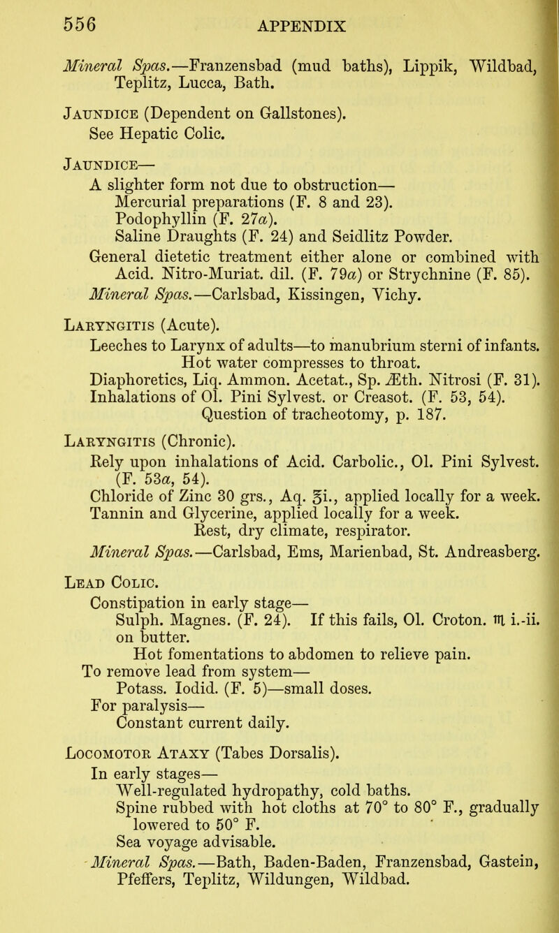 Mineral Spas.—Franzensbad (mud baths), Lippik, Wildbad, Teplitz, Lucca, Bath. Jaundice (Dependent on Gallstones). See Hepatic Colic. Jaundice— A slighter form not due to obstruction— Mercurial preparations (F. 8 and 23). Podophyllin (F. 27a). Saline Draughts (F. 24) and Seidlitz Powder. General dietetic treatment either alone or combined with Acid. Mtro-Muriat. dil. (F. 79a) or Strychnine (F. 85). Mineral Spas.—Carlsbad, Kissingen, Yichy. Laryngitis (Acute). Leeches to Larynx of adults—to manubrium sterni of infants. Hot water compresses to throat. Diaphoretics, Liq. Ammon. Acetat, Sp. ^th. Nitrosi (F. 31). Inhalations of 01. Pini Sylvest. or Creasot. (F. 53, 54). Question of tracheotomy, p. 187. Laryngitis (Chronic). Rely upon inhalations of Acid. Carbolic, 01. Pini Sylvest. (F. 53a, 54). Chloride of Zinc 30 grs., Aq. gi., applied locally for a week. Tannin and Glycerine, applied locally for a week. Rest, dry climate, respirator. Mineral Spas.—Carlsbad, Ems, Marienbad, St. Andreasberg. Lead Colic. Constipation in early stage— Sulph. Magnes. (F. 24). If this fails, 01. Croton. m i.-ii. on butter. Hot fomentations to abdomen to relieve pain. To remove lead from system— Potass. lodid. (F. 5)—small doses. For paralysis— Constant current daily. Locomotor Ataxy (Tabes Dorsalis). In early stages— Well-regulated hydropathy, cold baths. Spine rubbed with hot cloths at 70° to 80° F., gradually lowered to 50° F. Sea voyage advisable. Mineral Spas.—Bath, Baden-Baden, Franzensbad, Gastein, PfefTers, Teplitz, Wildungen, Wildbad.