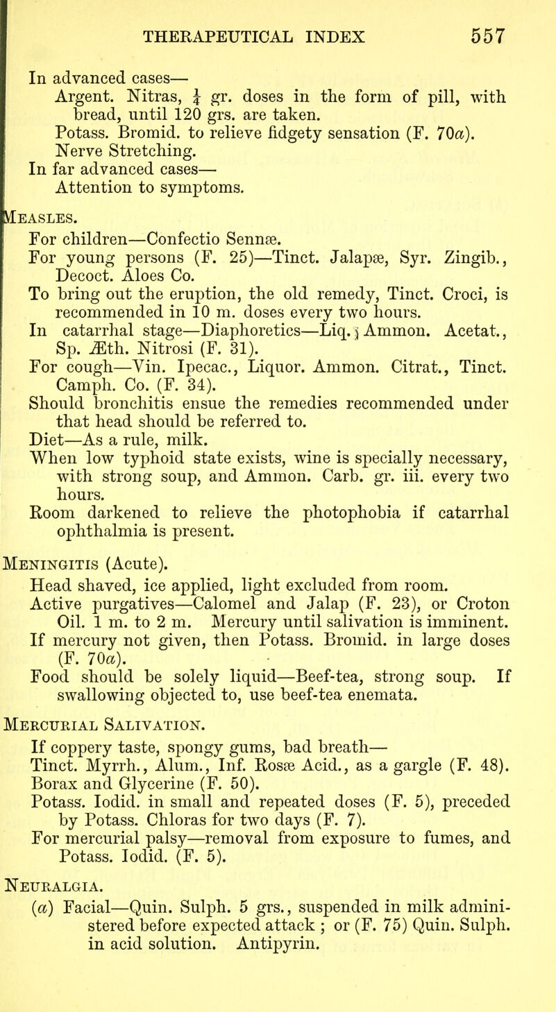 In advanced cases— Argent. Nitras, J gr. doses in the form of pill, with bread, until 120 grs. are taken. Potass. Bromid. to relieve fidgety sensation (F. 70a). Nerve Stretching. In far advanced cases— Attention to symptoms. yiEASLES. For children—Confectio Sennse. For young persons (F. 25)—Tinct. Jalapse, Syr. Zingib., Decoct. Aloes Co. To bring out the eruption, the old remedy, Tinct. Croci, is recommended in 10 m. doses every two hours. In catarrhal stage—Diaphoretics—Liq. j Ammon. Acetat., Sp. iEth. Nitrosi (F. 31). For cough—Yin. Ipecac, Liquor. Ammon. Citrat., Tinct. Camph. Co. (F. 34). Should bronchitis ensue the remedies recommended under that head should be referred to. Diet—As a rule, milk. When low typhoid state exists, wine is specially necessary, with strong soup, and Ammon. Carb. gr. iii. every two hours. Room darkened to relieve the photophobia if catarrhal ophthalmia is present. Meningitis (Acute). Head shaved, ice applied, light excluded from room. Active purgatives—Calomel and Jalap (F. 23), or Croton Oil. 1 m. to 2 m. Mercury until salivation is imminent. If mercury not given, then Potass. Bromid. in large doses (F. 70a). Food should be solely liquid—Beef-tea, strong soup. If swallowing objected to, use beef-tea enemata. Mercueial Salivation. If coppery taste, spongy gums, bad breath— Tinct. Myrrh., Alum., Inf. Rosse Acid., as a gargle (F. 48). Borax and Glycerine (F. 50). Potass. lodid. in small and repeated doses (F. 5), preceded by Potass. Chloras for two days (F. 7). For mercurial palsy—removal from exposure to fumes, and Potass. lodid. (F. 5). Neuralgia. {a) Facial—Quin. Sulph. 5 grs., suspended in milk admini- stered before expected attack ; or (F. 75) Quin. Sulph. in acid solution. Antipyrin.