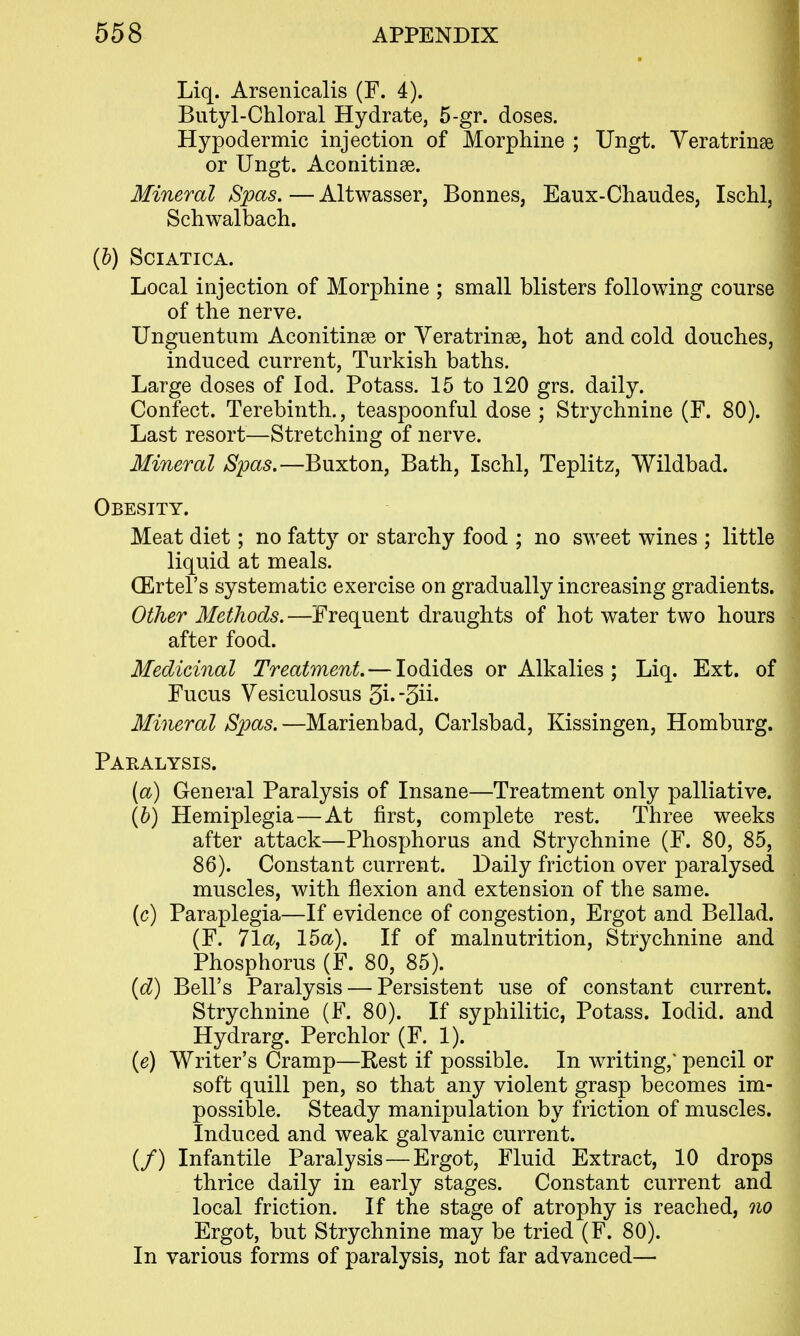 Liq. Arsenicalis (F. 4). Butyl-Chloral Hydrate, 5-gr. doses. Hypodermic injection of Morphine ; Ungt. Yeratrinse or Ungt. Aconitinae. Mineral Spas. — Altwasser, Bonnes, Eaux-Chaudes, Ischl, Schwalbach. {h) Sciatica. Local injection of Morphine ; small blisters following course of the nerve. Unguentum Aconitinse or Yeratrinse, hot and cold douches, induced current, Turkish baths. Large doses of lod. Potass. 15 to 120 grs. daily. Confect. Terebinth., teaspoonful dose ; Strychnine (F. 80). Last resort—Stretching of nerve. Mineral Spas.—Buxton, Bath, Ischl, Teplitz, Wildbad. Obesity. Meat diet; no fatty or starchy food ; no sweet wines ; little liquid at meals. (Ertel's systematic exercise on gradually increasing gradients. Other Methods. —Frequent draughts of hot water two hours after food. Medicinal Treatment. — Iodides or Alkalies ; Liq. Ext. of Fucus Yesiculosus 3i. -3ii- Mineral Spas. —Marienbad, Carlsbad, Kissingen, Homburg. Paralysis. (a) General Paralysis of Insane—Treatment only palliative. (b) Hemiplegia—At first, complete rest. Three weeks after attack—Phosphorus and Strychnine (F. 80, 85, 86). Constant current. Daily friction over paralysed muscles, with flexion and extension of the same. (c) Paraplegia—If evidence of congestion. Ergot and Bellad. (F. 71a, 15a). If of malnutrition, Strychnine and Phosphorus (F. 80, 85). {d) Bell's Paralysis — Persistent use of constant current. Strychnine (F. 80). If syphilitic, Potass. lodid. and Hydrarg. Perchlor (F. 1). (e) Writer's Cramp—Rest if possible. In writing,' pencil or soft quill pen, so that any violent grasp becomes im- possible. Steady manipulation by friction of muscles. Induced and weak galvanic current. (/) Infantile Paralysis—Ergot, Fluid Extract, 10 drops thrice daily in early stages. Constant current and local friction. If the stage of atrophy is reached, qio Ergot, but Strychnine may be tried (F. 80). In various forms of paralysis, not far advanced—