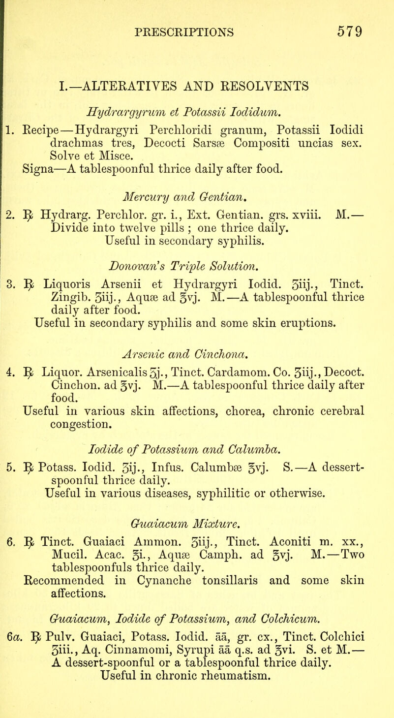 L—ALTERATIVES AND RESOLVENTS Hydrargyrum et Potassii lodidum. 1. Recipe—Hydrargyri Perchloridi granum, Potassii lodidi drachmas tres, Decocti Sarsse Compositi uncias sex. Solve et Misce. Signa—A tablespoonful thrice daily after food. Mercury and Gentian, 2. ^ Hydrarg. Perchlor. gr. i., Ext. Gentian, grs. xviii. M.— Divide into twelve pills ; one thrice daily. Useful in secondary syphilis. Donovan's Triple Solution, 3. 9 Liquoris Arsenii et Hydrargyri lodid. 3iij-> Tinct. Zingib. 3iij-j Aquse ad gvj. M.—A tablespoonful thrice daily after food. Useful in secondary syphilis and some skin eruptions. Arsenic and Cinchona, 4. Liquor. Arsenicalis5j-5 Tinct. Cardamom. Co. 5iij-> Decoct. Cinchon. ad gvj. M.—A tablespoonful thrice daily after food. Useful in various skin affections, chorea, chronic cerebral congestion. Iodide of Potassium and Calumha. 5. Potass. lodid. 3ij-> Infus. Calumbse gvj. S.—A dessert- spoonful thrice daily. Useful in various diseases, syphilitic or otherwise. Guaiacum Mixture, 6. Tinct. Guaiaci Amnion. 5iij-j Tinct. Aconiti m. xx., Mucil. Acac. gi., Aquse Camph. ad §vj. M.—Two tablespoonfuls thrice daily. Recommended in Cynanche tonsillaris and some skin affections. Guaiacum, Iodide of Potassium, and Colchicum. Qa. ^ Pulv. Guaiaci, Potass. lodid. aa, gr. ex., Tinct. Colchici 3iii-> Aq. Cinnamomi, Syrupi aa q.s. ad gvi. S. et M.— A dessert-spoonful or a tablespoonful thrice daily. Useful in chronic rheumatism.