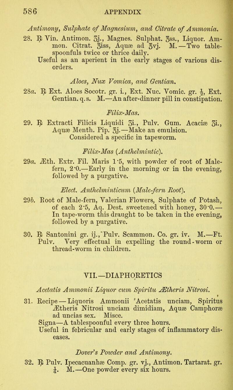 Antimony, Sulphate of Magnesium, and Citrate of Ammonia. 28. Yin. Antimon. 3j.j Magnes. Siilphat. gss., Liquor. Am> mon. Citrat. giss, Aquse ad §vj. M.—Two table- spoonfiils twice or thrice daily. Useful as an aperient in the early stages of various dis- orders. Aloes, Nux Vomica, and Gentian, 28a. ]^ Ext. Aloes Socotr. gr. i., Ext. Nuc. Yomic. gr. \, Ext. Gentian, q. s. M.—An after-dinner pill in constipation. Filix-Mas, 29. ^ Extracti Filicis Liquidi 3i-j Pulv. Gum. Acacise 3i.> Aquse Menth. Pip. 5j.—Make an emulsion. Considered a specific in tapeworm. Filix-Mas {Anthelmintic), 29a. Mth. Extr. Fil. Maris 1 5, with powder of root of Male- fern, 2*0.—Early in the morning or in the evening, followed by a purgative. Fleet. Anthelminticum [Malefern Root), 29&. Eoot of Male-fern, Valerian Flowers, Sulphate of Potash, of each 2*5, Aq. Dest. sweetened with honey, 30*0.— In tape-w^orm this draught to be taken in the evening, followed by a purgative. 30. ^ Santonini gr. ij.j^'Pulv. Scammon. Co. gr. iv. M.—Ft. Pulv. Very effectual in expelling the round-worm or thread-worm in children. YIL—DIAPHORETICS Acetatis Ammonii Liquor cum Spiritu u^theris Nitrosi. 31. Recipe — Liquoris Ammonii ^Acetatis unciam, Spiritus jEtheris Nitrosi unciam dimidiam, Aquse Camphorse ad uncias sex. Misce. Signa—A tablespoonful every three hours. Useful in febricular and early stages of inflammatory dis- eases. Dover's Powder and Antimony. 32. ^ Pulv. Ipecacuanhse Comp. gr. vj., Antimon. Tartarat. gr. J. M.—One powder every six hours.