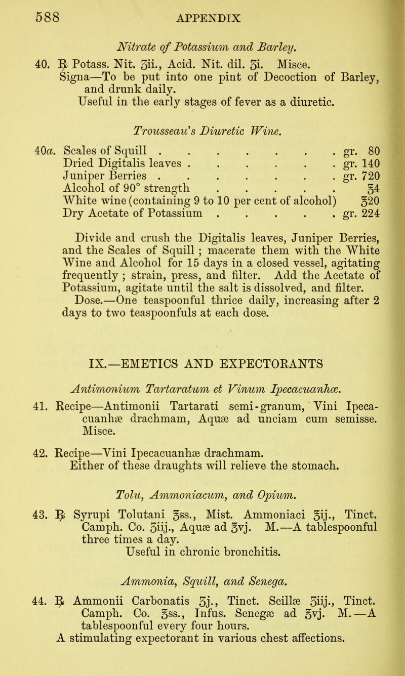 Nitrate of Potassium and Barley, 40. ^ Potass. Nit. 5ii., Acid. Nit. dil. 5i. Misce. Signa—To be put into one pint of Decoction of Barley, and drunk daily. Useful in the early stages of fever as a diuretic. 40(X. Scales of Squill . . . . . . . gr. 80 Dried Digitalis leaves gr. 140 Juniper Berries gr. 720 Alcohol of 90° strength §4 White wine (containing 9 to 10 per cent of alcohol) §20 Dry Acetate of Potassium gr. 224 Divide and crush the Digitalis leaves, Juniper Berries, and the Scales of Squill ; macerate them with the White Wine and Alcohol for 15 days in a closed vessel, agitating frequently ; strain, press, and filter. Add the Acetate of Potassium, agitate until the salt is dissolved, and filter. Dose.—One teaspoonful thrice daily, increasing after 2 days to two teaspoonfuls at each dose. IX.—EMETICS AND EXPECTORANTS Aiitimonium Tartaratum et Vinum IpecacuanJioe. 41. Recipe—Antimonii Tartarati semi-granum,' Yini Ipeca- cuanhse drachmam, Aquse ad unciam cum semisse. Misce. 42. Recipe—Yini Ipecacuanhse drachmam. Either of these draughts will relieve the stomach. 43. ^ Syrupi Tolutani gss.. Mist. Ammoniaci gij., Tinct. Camph. Co. 5iij-j Aquse ad gvj. M.—A tablespoonful three times a day. Useful in chronic bronchitis. 44. 5* Ammonii Carbonatis 3j-) Tinct. Scillse Siij-j Tinct. Camph. Co. gss., Infus. Senegse ad gvj. M.—A tablespoonful every four hours. A stimulating expectorant in various chest affections. Trousseau's Diuretic Wine. Tolu, Ammoniacum, and Opium. Ammonia, Squill, and Senega.