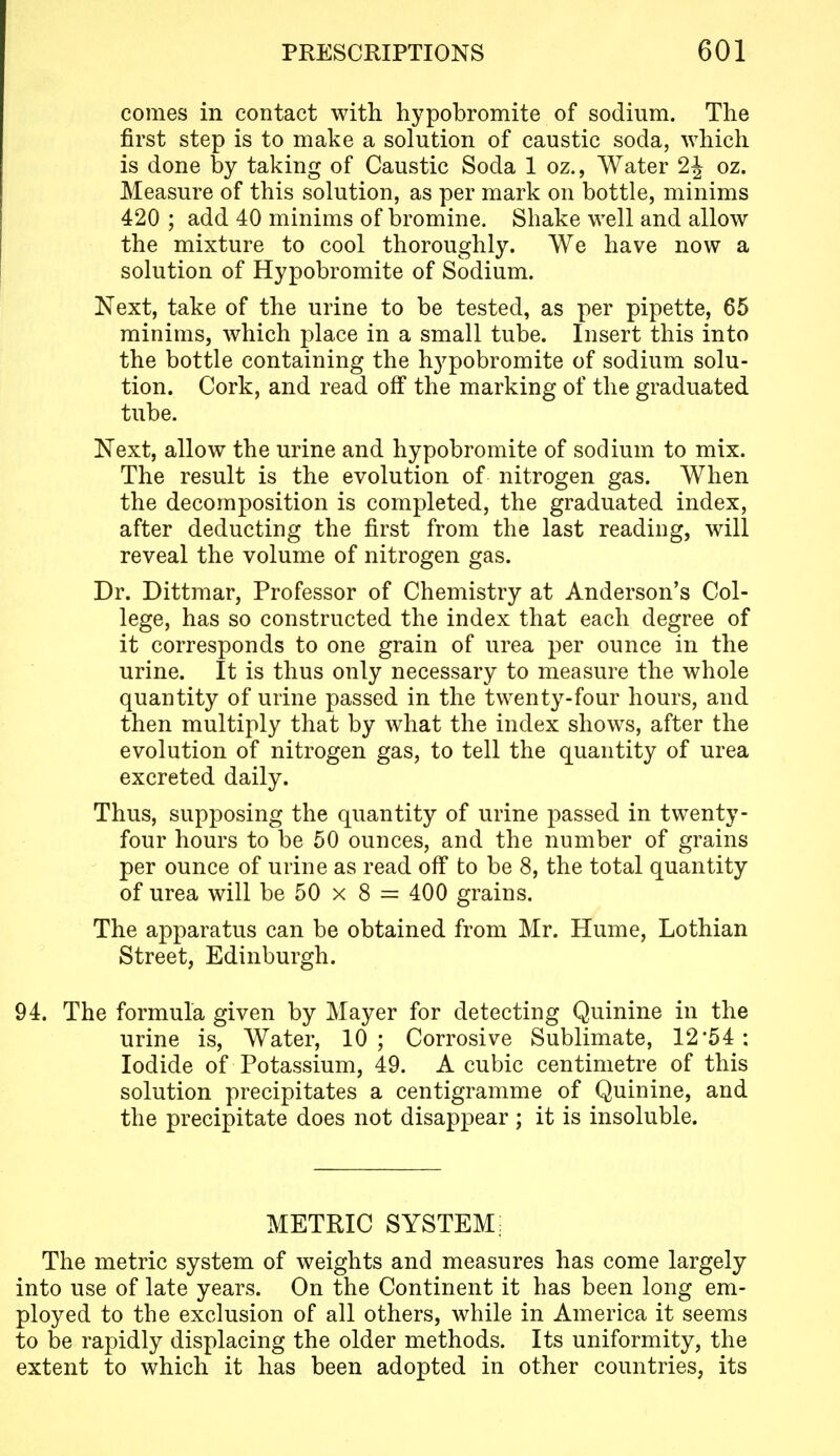 comes in contact with hypobromite of sodium. The first step is to make a solution of caustic soda, which is done by taking of Caustic Soda 1 oz., Water 2J oz. Measure of this solution, as per mark on bottle, minims 420 ; add 40 minims of bromine. Shake well and allow the mixture to cool thoroughly. We have now a solution of Hypobromite of Sodium. Next, take of the urine to be tested, as per pipette, 65 minims, which place in a small tube. Insert this into the bottle containing the hypobromite of sodium solu- tion. Cork, and read off the marking of the graduated tube. Next, allow the urine and hypobromite of sodium to mix. The result is the evolution of nitrogen gas. When the decomposition is completed, the graduated index, after deducting the first from the last reading, will reveal the volume of nitrogen gas. Dr. Dittmar, Professor of Chemistry at Anderson's Col- lege, has so constructed the index that each degree of it corresponds to one grain of urea per ounce in the urine. It is thus only necessary to measure the whole quantity of urine passed in the twenty-four hours, and then multiply that by what the index shows, after the evolution of nitrogen gas, to tell the quantity of urea excreted daily. Thus, supposing the quantity of urine passed in twenty- four hours to be 50 ounces, and the number of grains per ounce of urine as read off to be 8, the total quantity of urea will be 50 x 8 = 400 grains. The apparatus can be obtained from Mr. Hume, Lothian Street, Edinburgh. 94. The formula given by Mayer for detecting Quinine in the urine is, Water, 10; Corrosive Sublimate, 12'54: Iodide of Potassium, 49. A cubic centimetre of this solution precipitates a centigramme of Quinine, and the precipitate does not disappear ; it is insoluble. METRIC SYSTEM; The metric system of weights and measures has come largely into use of late years. On the Continent it has been long em- ployed to the exclusion of all others, while in America it seems to be rapidly displacing the older methods. Its uniformity, the extent to which it has been adopted in other countries, its