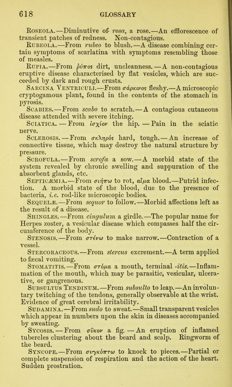 Roseola.—Diminutive of- rosa, a rose.—An efflorescence of transient patches of redness. Non-contagious. Rubeola.—From ruheo to blush.—A disease combining cer- tain symptoms of scarlatina with symptoms resembling those of measles. RupiA.—From pviros dirt, uncleanness.—A non-contagious eruptive disease characterised by flat vesicles, which are suc- ceeded by dark and rough crusts. Sarcina Ventriculi.—From adpKivos fleshy.—A microscopic cryptogamous plant, found in the contents of the stomach in pyrosis. Scabies.—From scaho to scratch.—A contagious cutaneous disease attended with severe itching. Sciatica. — From iaxi^ov the hip. — Pain in the sciatic nerve. Sclerosis.—From <TK\r)p6s hard, tough.— An increase of connective tissue, which may destroy the natural structure by pressure. Scrofula.—From scrofa a sow.—A morbid state of the system revealed by chronic swelling and suppuration of the absorbent glands, etc. SEPTiCiEMiA.—From airjircj to rot, at/xa blood.—Putrid infec- tion. A morbid state of the blood, due to the presence of bacteria, i.e. rod-like microscopic bodies. Sequels.—From sequor to follow.—Morbid aff'ections left as the result of a disease. Shingles.—From cingulum a girdle.—The popular name for Herpes zoster, a vesicular disease which compasses half the cir- cumference of the body. Stenosis.—From o-reVw to make narrow.—Contraction of a vessel. Stercoraceous.—From stercus excrement.—A term applied to faecal vomiting. Stomatitis.—From arbfxa a mouth, terminal -itis.—Inflam- mation of the mouth, which may be parasitic, vesicular, ulcera- tive, or gangrenous. SuBSULTUS Tendinum.—From subsuUo to leap.—An involun- tary twitching of the tendons, generally observable at the wrist. Evidence of great cerebral irritability. SuDAMiNA.—¥vom sudo to sweat.—Small transparent vesicles which appear in numbers upon the skin in diseases accompanied by sweating. Sycosis. — From o-vkov a fig. — An eruption of inflamed tubercles clustering about the beard and scalp. Ringworm of the beard. Syncope.—From avyKowTco to knock to pieces.—Partial or complete suspension of respiration and the action of the heart. Sudden prostration.