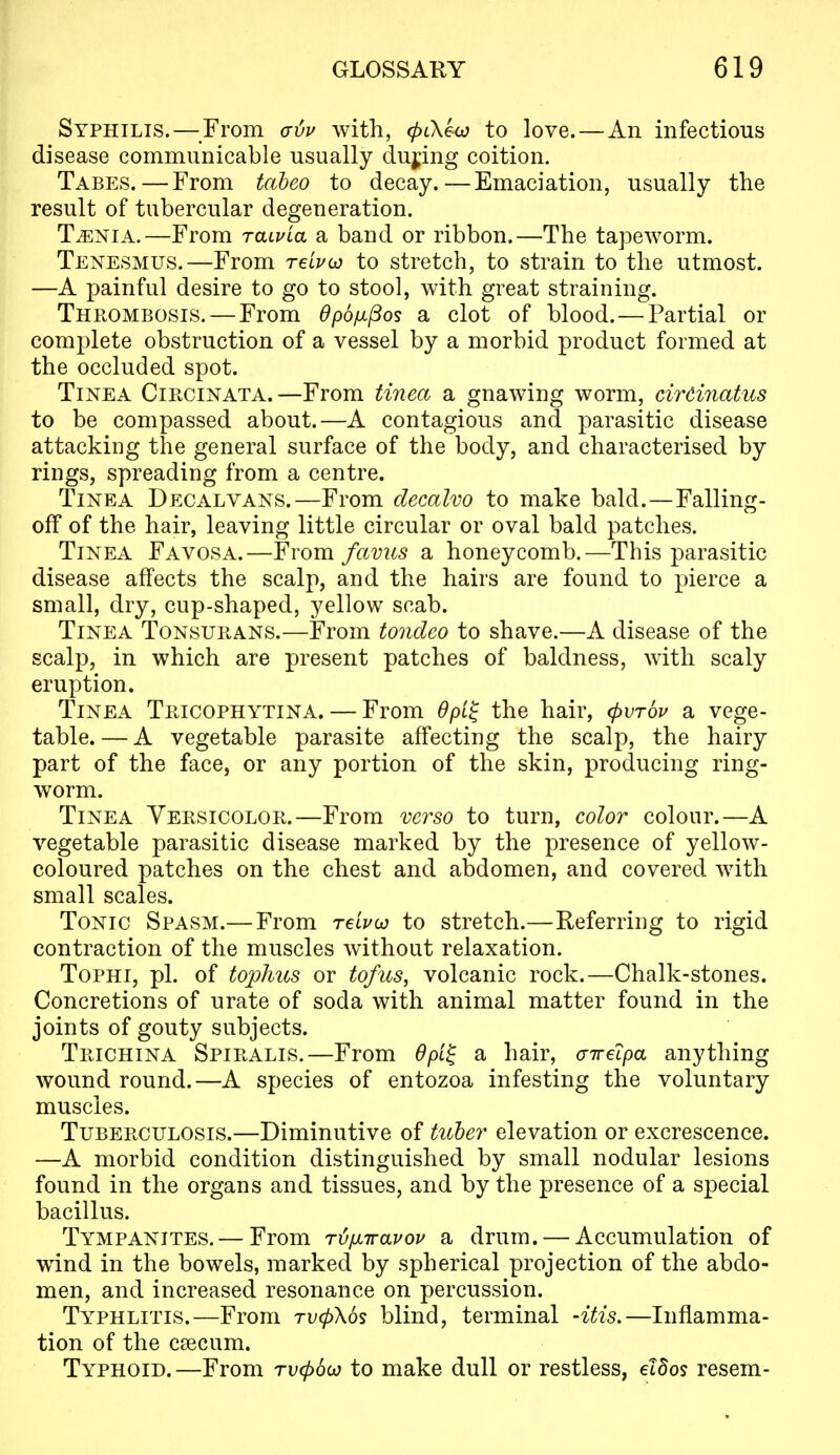 Syphilis. — From g^jv with, 0i\6o; to love.—An infectious disease communicable usually dujing coition. Tabes.—From tabeo to decay.—Emaciation, usually the result of tubercular degeneration. T^NiA.—From raLvia a band or ribbon.—The tapeworm. Tenesmus.—From reipco to stretch, to strain to the utmost. —A painful desire to go to stool, with great straining. Thrombosis. — From dpofx^os a clot of blood.—Partial or complete obstruction of a vessel by a morbid product formed at the occluded spot. Tinea Circinata.—From tinea a gnawing worm, cirdinatus to be compassed about.—A contagious and parasitic disease attacking the general surface of the body, and characterised by rings, spreading from a centre. Tinea Decalvans.—From decalvo to make bald.—Falling- off of the hair, leaving little circular or oval bald patches. Tinea Favosa.—From favus a honeycomb.—This parasitic disease affects the scalp, and the hairs are found to pierce a small, dry, cup-shaped, yellow scab. Tinea Tonsurans.—From tondeo to shave.—A disease of the scalp, in which are present patches of baldness, with scaly eruption. Tinea Tricophytina. — From dpi^ the hair, ^uroi' a vege- table.— A vegetable parasite affecting the scalp, the hairy part of the face, or any portion of the skin, producing ring- worm. Tinea Versicolor.—From verso to turn, color colour.—A vegetable parasitic disease marked by the presence of yellow- coloured patches on the chest and abdomen, and covered with small scales. Tonic Spasm.— From reivb) to stretch.—Referring to rigid contraction of the muscles without relaxation. Tophi, pi. of tophus or tofus, volcanic rock.—Chalk-stones. Concretions of urate of soda with animal matter found in the joints of gouty subjects. Trichina Spiralis.—From dpi^ a hair, (nrelpa anything wound round.—A species of entozoa infesting the voluntary muscles. Tuberculosis.—Diminutive of tuher elevation or excrescence. —A morbid condition distinguished by small nodular lesions found in the organs and tissues, and by the presence of a special bacillus. Tympanites. — From r^fiTravou a drum. — Accumulation of wdnd in the bowels, marked by spherical projection of the abdo- men, and increased resonance on percussion. Typhlitis.—From TV(p\6s blind, terminal -itis.—Inflamma- tion of the csecum. Typhoid. —From rvcpooj to make dull or restless, eWos resem-