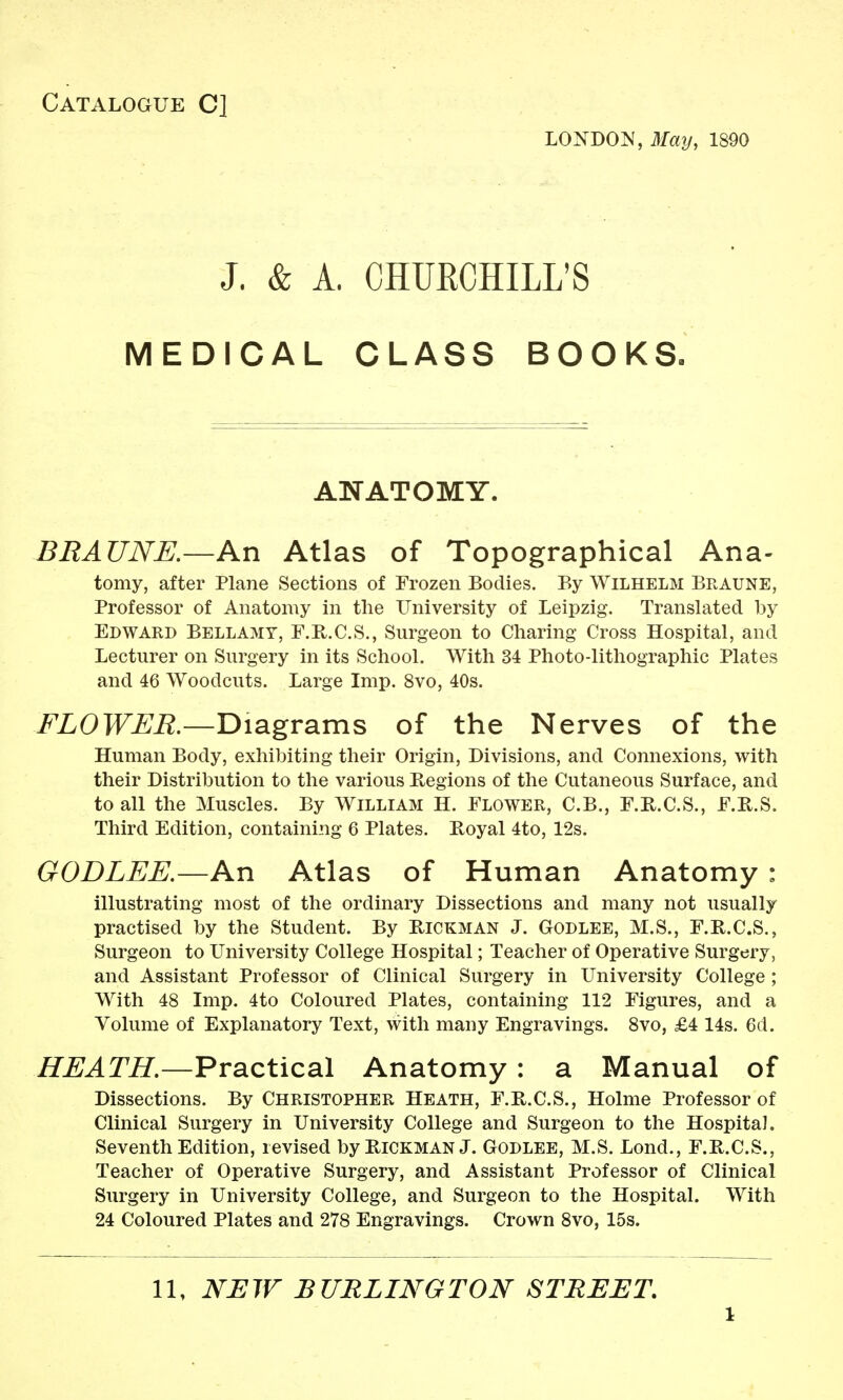 Catalogue C] L0ND0:N, 3Iay, 1890 J. & A. CHUKCHILL'S MEDICAL CLASS BOOKS. ANATOMY. BEAUNK—An Atlas of Topographical Ana- tomy, after Plane Sections of Frozen Bodies. By Wilhelm Braune, Professor of Anatomy in the University of Leipzig. Translated by Edward Bellamy, F.R.C.S., Surgeon to Charing Cross Hospital, and Lecturer on Surgery in its School. With 34 Photo-lithographic Plates and 46 Woodcuts. Large Imp. 8vo, 40s. FLOWER.—Diagrams of the Nerves of the Human Body, exhibiting their Origin, Divisions, and Connexions, with their Distribution to the various Regions of the Cutaneous Surface, and to all the Muscles. By William H. Flower, C.B., F.R.C.S., F.E.S. Third Edition, containing 6 Plates. Royal 4to, 12s. GODLEE.—An Atlas of Human Anatomy : illustrating most of the ordinary Dissections and many not usually practised by the Student. By Rickman J. Godlee, M.S., F.R.C.S., Surgeon to University College Hospital; Teacher of Operative Surgery, and Assistant Professor of Clinical Surgery in University College ; With 48 Imp. 4to Coloured Plates, containing 112 Figures, and a Volume of Explanatory Text, with many Engravings. Svo, £4 14s. 6d. HEATH.—Practical Anatomy: a Manual of Dissections. By Christopher Heath, F.R.C.S., Holme Professor of Clinical Surgery in University College and Surgeon to the Hospital. Seventh Edition, revised by Hickman J. Godlee, M.S. Lond., F.R.C.S., Teacher of Operative Surgery, and Assistant Professor of Clinical Surgery in University College, and Surgeon to the Hospital. With 24 Coloured Plates and 278 Engravings. Crown Svo, 15s. 11, NEW BURLINGTON STREET