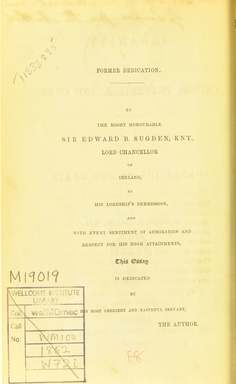 ^ FORMER DEDICATION. TO THE EIGHT HONOURABLE SIR EDWARD B. SUGDEN, KNT., LORD CHANCELLOR OF IRELAND, BY HIS lordship's permission, AND WITH ETEUY SENTIMENT OF ADMIRATION AND RESPECT FOR HIS HIGH ATTAINMENTS, V^vaiCXKl^!^ 1,^-iiTUTE No. .P jT h s l\\ 1 CO IS DEDICATED BY MOST OBEDIEHT AND FAITHFUL SERVAUT, THE AUTHOR.