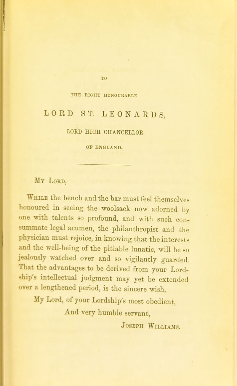 TO THE BIGHT HONOUEABLE LORD ST. LEONARDS, LORD HIGH CHANCELLOR OF ENGLAND. My Lord, While the bencli and the bar must feel themselves honoured in seeing the woolsack now adorned by one with talents so profound, and with such con- summate legal acumen, the philanthropist and the physician must rejoice, in knowing that the interests and the well-being of the pitiable lunatic, will be so jealously watched over and so vigilantly guarded. That the advantages to be derived from your Lord- ship s intellectual judgment may yet be extended over a lengthened period, is the sincere wish, My Lord, of your Lordship's most obedient, And very humble servant, Joseph Williams.