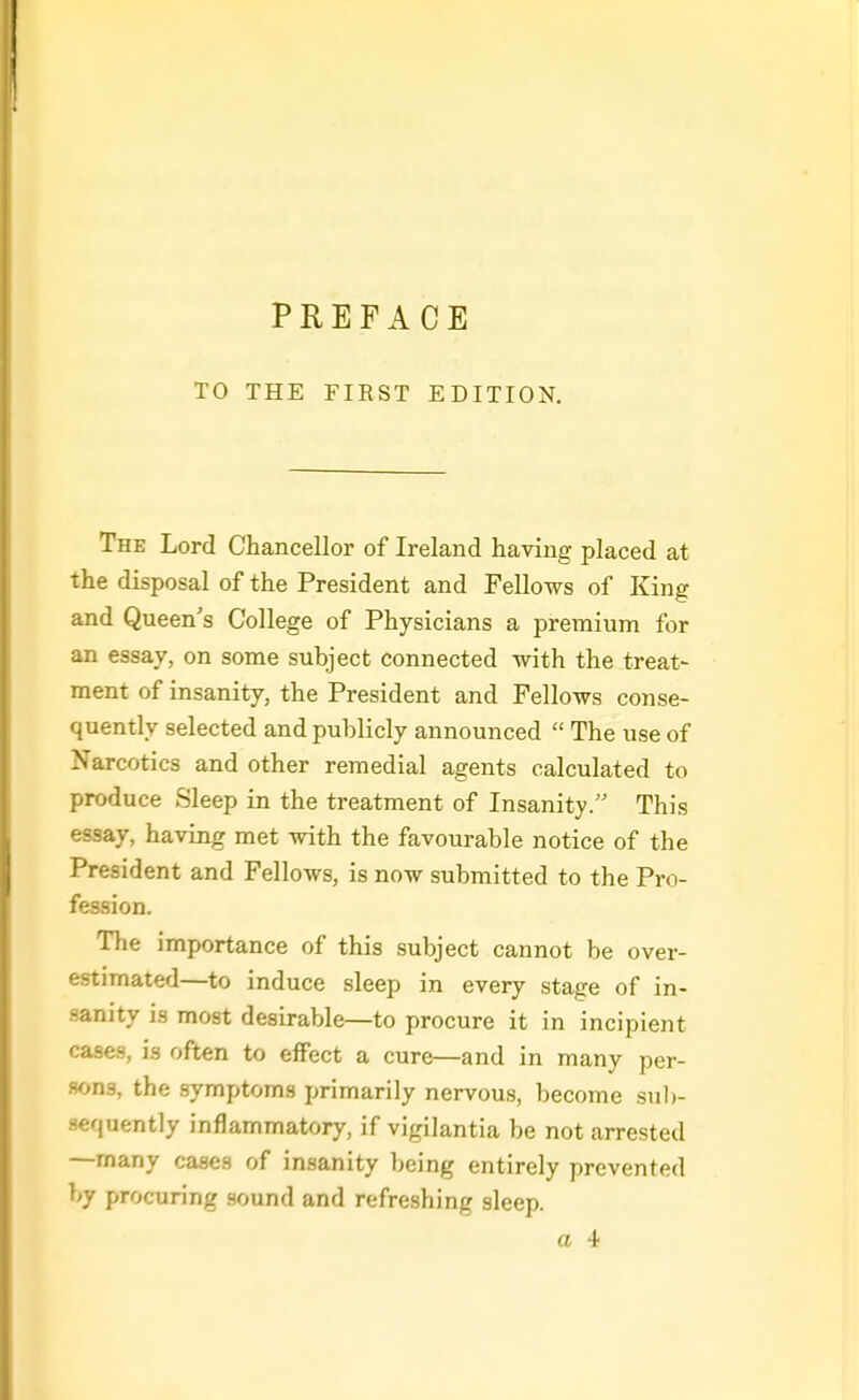 PREFACE TO THE FIEST EDITION. The Lord Chancellor of Ireland having placed at the disposal of the President and Fellows of King and Queen's College of Physicians a premium for an essay, on some subject connected with the treat- ment of insanity, the President and Fellows conse- quently selected and publicly announced  The use of Narcotics and other remedial agents calculated to produce Sleep in the treatment of Insanity/' This essay, having met with the favourable notice of the President and Fellows, is now submitted to the Pro- fession. The importance of this subject cannot be over- estimated—to induce sleep in every stage of in- sanity is most desirable—to procure it in incipient cases, is often to effect a cure—and in many per- sons, the symptoms primarily nervous, become sul)- sequently inflammatory, if vigilantia be not arrested —many cases of insanity being entirely prevented by procuring sound and refreshing sleep.