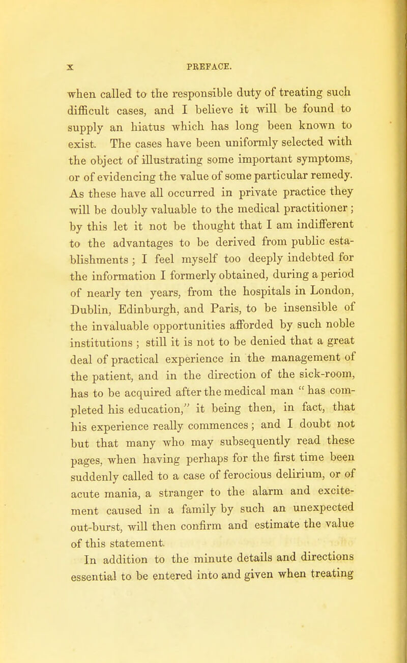 •when called to the responsible duty of treating such difficult cases, and I believe it will be found to supply an hiatus which has long been known to exist. The cases have been uniformly selected with the object of illustrating some important symptoms, or of evidencing the value of some particular remedy. As these have all occurred in private practice they will be doubly valuable to the medical practitioner ; by this let it not be thought that I am indifferent to the advantages to be derived from public esta- blishments ; I feel myself too deeply indebted for the information I formerly obtained, during a period of nearly ten years, from the hospitals in London, Dublin, Edinburgh, and Paris, to be insensible of the invaluable opportunities afforded by such noble institutions ; still it is not to be denied that a great deal of practical experience in the management of the patient, and in the direction of the sick-room, has to be acquired after the medical man  has com- pleted his education, it being then, in fact, that his experience really commences; and I doubt not but that many who may subsequently read these pages, when having perhaps for the first time been suddenly called to a case of ferocious delirium, or of acute mania, a stranger to the alarm and excite- ment caused in a family by such an unexpected out-burst, will then confirm and estimate the value of this statement. In addition to the minute details and directions essential to be entered into and given when treating
