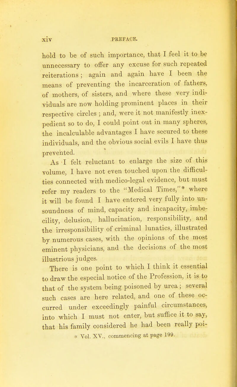 hold to be of sucli importance, that I feel it to be unnecessary to offer any excuse for such repeated reiterations; again and again have I been the means of preventing the incarceration of fathers, of mothers, of sisters, and where these very indi- viduals are now holding prominent places in their respective circles ; and, were it not manifestly inex- pedient so to do, I could point out in many spheres, the incalculable advantages I have secured to these individuals, and the obvious social evils I have thus prevented. As I felt reluctant to enlarge the size of this volume, I have not even touched upon the difficul- ties connected with medico-legal evidence, but must refer my readers to the Medical Times,* where it will be found I have entered very fully into un- soundness of mind, capacity and incapacity, imbe- cility, delusion, hallucination, responsibility, and the irresponsibility of criminal lunatics, illustrated by numerous cases, with the opinions of the most eminent physicians, and the decisions of the most illustrious judges. There is one point to which I think it essential to draw the especial notice of the Profession, it is to that of the system being poisoned by urea; several such cases are here related, and one of these oc- curred under exceedingly painful circumstances, into which I must not enter, but suffice it to say, that his family considered he had been really poi- ^- Vol. XV., commencing at page 199.