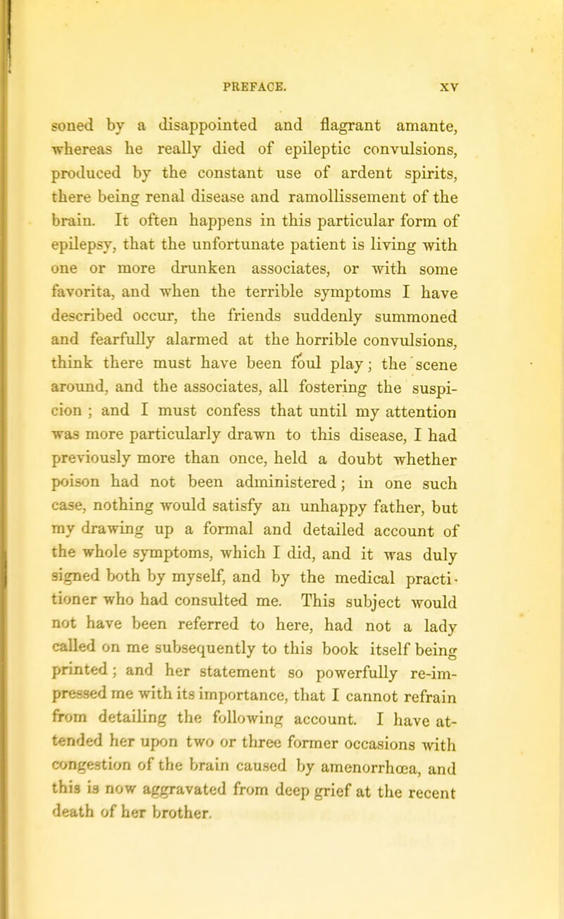 soned by a disappointed and flagrant amante, whereas he really died of epileptic convulsions, produced by the constant use of ardent spirits, there being renal disease and ramollissement of the brain. It often happens in this particular form of epilepsy, that the unfortunate patient is living with one or more drunken associates, or with some favorita, and when the terrible symptoms I have described occur, the friends suddenly summoned and fearfully alarmed at the horrible convidsions, think there must have been foul play; the scene around, and the associates, all fostering the suspi- cion ; and I must confess that until my attention was more particularly drawn to this disease, I had previously more than once, held a doubt whether poison had not been administered; in one such case, nothing would satisfy an unhappy father, but my drawing up a formal and detailed account of the whole symptoms, which I did, and it was duly signed both by myself, and by the medical practi- tioner who had consulted me. This subject would not have been referred to here, had not a lady called on me subsequently to this book itself being printed; and her statement so powerfully re-im- pressed me with its importance, that I cannot refrain from detailing the following account. I have at- tended her upon two or three former occasions with congestion of the brain caused by amenorrhoea, and this is now aggravated from deep grief at the recent death of her brother.