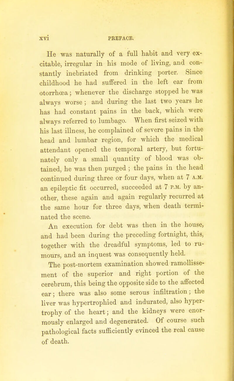 He was naturally of a full habit and very ex- citable, irregular in bis mode of living, and con- stantly inebriated from drinking porter. Since childhood he had suffered in the left ear from otorrhcea; whenever the discharge stopped he was always worse ; and during the last two years he has had constant pains in the back, which Avere always referred to lumbago. When first seized with his last illness, he complained of severe pains in the head and lumbar region, for which the medical attendant opened the temporal artery, but fortu- nately only a small quantity of blood was ob- tained, he was then purged ; the pains in the head continued during three or four days, when at 7 a.m. an epileptic fit occurred, succeeded at 7 p.m. by an- other, these again and again regularly recurred at the same hour for three days, when death termi- nated the scene. An execution for debt was then in the house, and had been during the preceding fortnight, this, together with the dreadful symptoms, led to ru- mours, and an inquest was consequently held. The post-mortem examination showed ramollisse- ment of the superior and right portion of the cerebrum, this being the opposite side to the affected ear; there was also some serous infiltration; the liver was hypertrophied and indurated, also hyper- trophy of the heart; and the kidneys were enor- mously enlarged and degenerated. Of course such pathological facts sufficiently evinced the real cause of death.