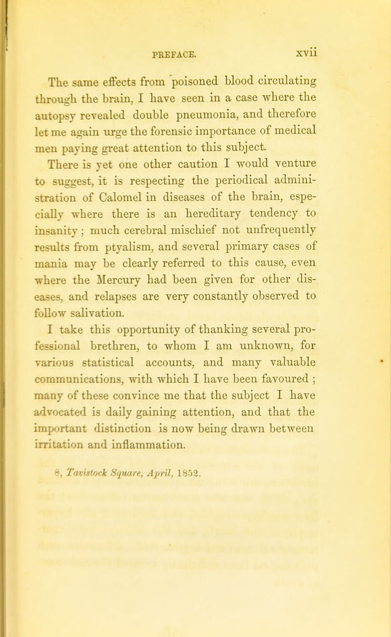 The same effects from 'poisoned blood circulating through the brain, I have seen in a case where the autopsy revealed double pneumonia, and therefore let me again iirge the forensic importance of medical men paying great attention to this subject. There is yet one other caution I would venture to suggest, it is respecting the periodical admini- stration of Calomel in diseases of the brain, espe- cially where there is an hereditary tendency to insanity ; much cerebral mischief not unfrequently results from ptyalism, and several primary cases of mania may be clearly referred to this cause, even where the Mercury had been given for other dis- eases, and relapses are very constantly observed to foUow salivation. I take this opportunity of thanking several pro- fessional brethren, to whom I am unknown, for various statistical accounts, and many valuable communications, with which I have been favoured ; many of these convince me that the subject I have advocated is daUy gaining attention, and that the important distinction is now being drama between irritation and inflammation. >J, Tavistock Square, April, 1852.