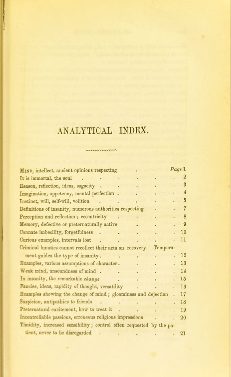 ANALYTICAL IKDEX. MztTD, intellect, ancient opinions respecting . P<ige 1 It is immortal, the soul . • . • • • ^ BeaBon, reflection, ideas, sagacity . . . • .3 Imagination, appetency, mental perfection . . • • ^ Instinct, will, self-will, volition . . . • .5 Definitions of insanity, numerous authorities respecting . . 7 Perception and reflection; eccentricity . . . .8 Memory, defective or pretematurally active . . .9 Connate imbecility, forgetfulness . . . . .10 Carious examples, intervals lost . . . . .11 Criminal lunatics cannot recollect their acts on recovery. Tempera- ment guides the type of insanity, . . . .12 Examples, various assumptions of character. . . .13 Weak mind, unsoundness of mind . . . . .14 In insanity, the remarkable change . . . .15 Fancies, ideas, rapidity of thought, versatility . .16 Examples showing the change of mind ; gloominess and dejection . 17 Suspicion, antipathies to friends . . . , .18 Preternatural excitement, how to treat it . . . .19 Incontrollable passions, erroneous religious impressions . . 20 Timidity, increased sensibility; control often requested by the pa- tient, never to be disregarded . .21
