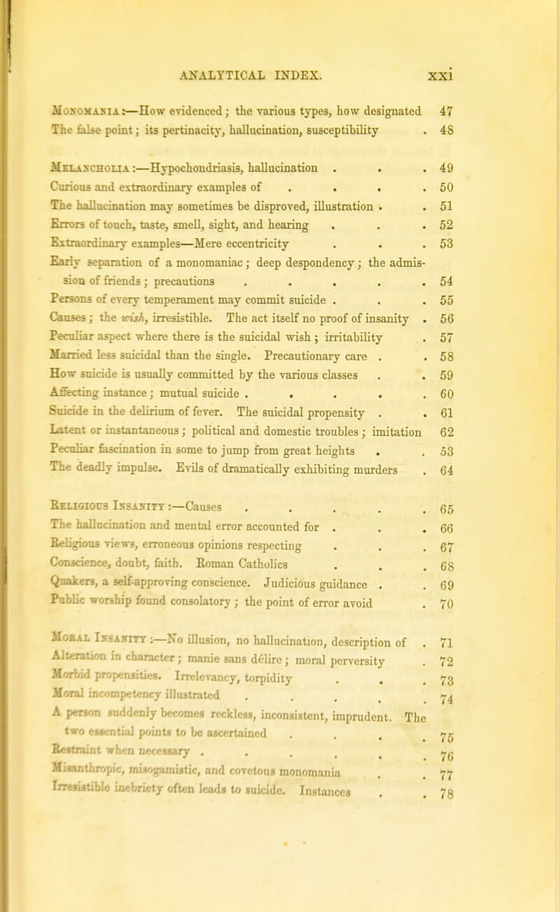 MoNOMASiA:—How evidenced; the various types, how designated 47 The false point; its pertinacity, hallucination, susceptibility . 48 Melancholia :—Hypochondriasis, hallucination . . .49 Curious and extraordinary examples of . . . .50 The hallucination may sometimes be disproved, illustration . . 51 Errors of touch, taste, smell, sight, and hearing . . .52 Extraordinary examples—Mere eccentricity . . .53 Early separation of a monomaniac; deep despondency; the admis- sion of friends; precautions . . . . .54 Persons of every temperament may commit suicide . . .55 Causes; the \cish, irresistible. The act itself no proof of insanity . 66 Peculiar aspect where there is the smcidal wish ; irritability . 57 Married less suicidal than the single. Precautionary care . . 58 How suicide is usually committed by the various classes . . 59 Afiecting instance; mutual suicide . . . , .60 Suicide in the delirium of fever. The suicidal propensity . . 61 Latent or instantaneous; political and domestic troubles ; imitation 62 Peculiar fascination in some to jump from great heights . . 53 The deadly impulse. Evib of dramatically exhibiting murders . 64 Religious Issakitt :—Causes . . . . .65 The hallucination and mental error accounted for . . . 66 SeligiouB views, erroneous opinions respecting . . .67 Conscience, doubt, faith. Eoman Catholics . . .68 Quakers, a self-approving conscience. Judicious guidance . . 69 Public worship found consolatory ; the point of error avoid . 70 MoKAL I.\SA5iTT -.—No illusion, no hallucination, description of . 71 Alteration in character; manie sans delire; moral perversity . 72 Morbid propensities. Irrelevancy, torpidity . . .73 Moral incompetency illustrated ... 74 A person suddenly Womes reckless, inconsistent, imprudent. The two eggential points to be ascertained . . , .75 Bestraint when necessary . . . . , ■ ■i';, raisogamistic, and covetous monomania . , 77 I , . inebriety often leads to suicide. Instances . . 78