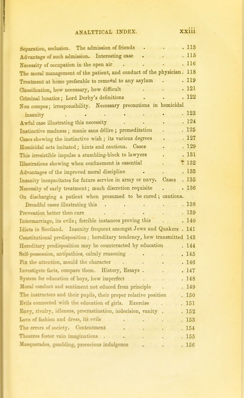 Separation, seclusion. The admission of Mends . . . 113 Advantage of such admission. Interesting case . . .115 Necessity of occupation in the open air . . • .116 The moral management of the patient, and conduct of the physician. 118 Treatment at home preferable to removal to any asylum . . 119 Classincauon, how necessary, how difficult . . .121 Criminal lunatics; Lord Derby's definitions . . . 122 Non compos; irresponsibility. Necessary precautions in homicidal insanity Awful case illustrating this necessity .... 124 Instinctrre madness; maide sans d^lire ; premeditation . . 125 Cases showing the instinctive wish ; its various degrees . . 127 Homicidal acts imitated j hints and cautions. Cases . .129 This irresistible impulse a stumbling-block to lawyers . . 131 Dlostrations showing when confinement is essential . * 132 Advantages of the improved moral discipline . . . 133 Insanity incapacitates for future service in army or navy. Cases . 135 Necessity of early treatment; much discretion requisite , . 136 On discharging a patient when presumed to be cured; cautions. Dreadful cases illustrating this . . . . .138 Prevention better than cure ..... 139 Intermarriage, its evils; forcible instances proving this . .140 Idiots in Scotland. Insanity frequent amongst Jews and Quakers . 141 Constitutional predisposition; hereditary tendency, how transmitted 143 Hereditary predisposition may be counteracted by education . 144 Self-possession, antipathies, calmly reasoning . . . 145 Fix the attention, mould the character .... 146 larestigate facts, compare them. History, Essays . . . 147 System for education of boys, how imperfect . . .148 Moral conduct and sentiment not educed from principle . 149 The instructors and their pupils, their proper relative position . 150 Evils connected with the education of girls. Exercise . 151 Envy, rivalry, idleness, procrastination, indecision, vanity . . 152 Love of {mhion and dress, its evils .... 153 The errors of society. Contentment .... 154 Theatres foster vain imaginations ..... 155 Masquerades, gambling, precocious indulgence . . .156