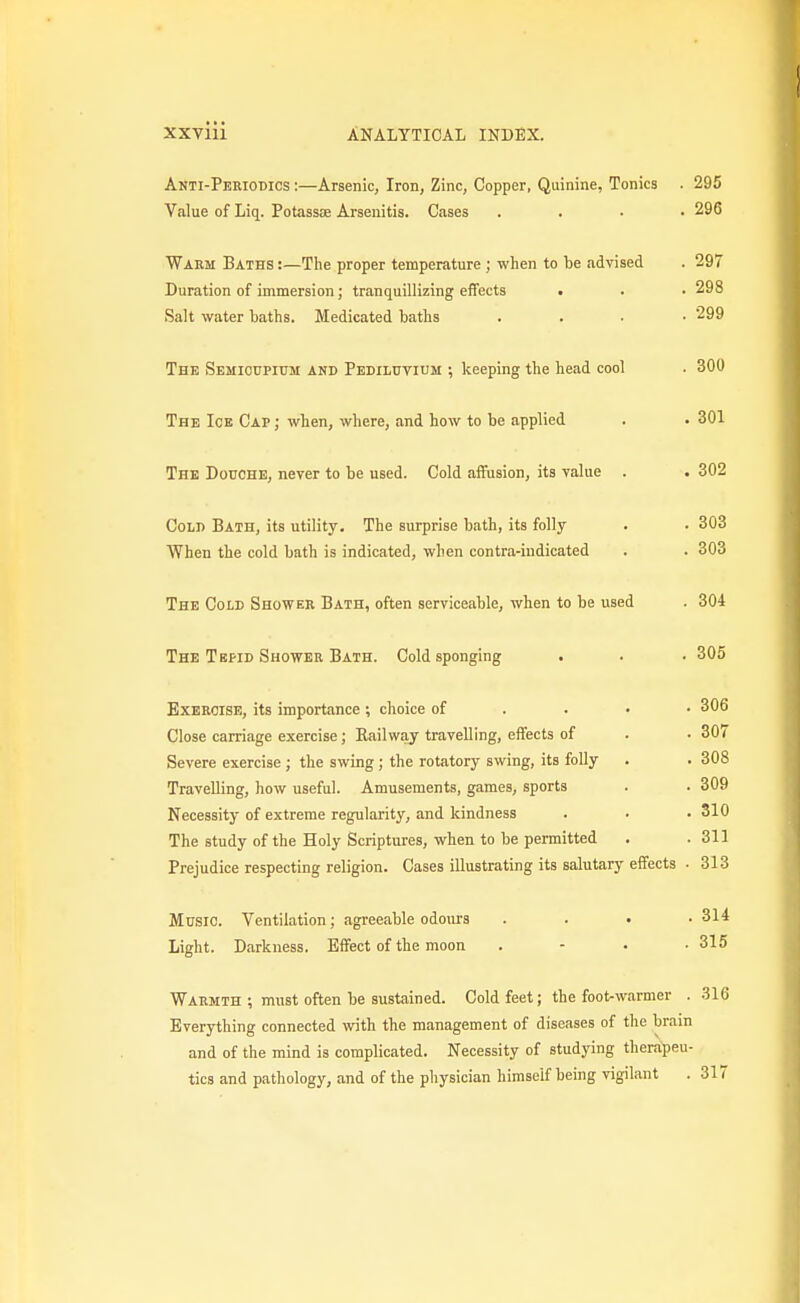 Anti-Pekiodics :—Arsenic, Iron, Zinc, Copper, Quinine, Tonics . 295 Value of Liq. Potassse Arsenitis. Cases .... 296 Warm Baths :—The proper temperature ; when to be advised . 297 Duration of immersion; tranquillizing effects t . . 298 Salt water baths. Medicated baths . . . • 299 The Semioupium and Pedilutium ; keeping the head cool . 300 The Ice Cap ; when, where, and how to be applied . • 301 The Douche, never to be used. Cold affusion, its value . . 302 Cold Bath, its utility. The surprise bath, its folly . . 303 When the cold bath is indicated, when contra-indicated . . 303 The Cold Shower Bath, often serviceable, when to be used . 304 The Tepid Shower Bath. Cold sponging . . . 305 Exercise, its importance ; choice of . . • • 306 Close carriage exercise; Kail way travelling, effects of . . 30< Severe exercise ; the swing ; the rotatory swing, its folly . . 308 Travelling, how useful. Amusements, games, sports . . 309 Necessity of extreme regularity, and kindness . . .310 The study of the Holy Scriptures, when to be permitted . .311 Prejudice respecting religion. Cases illustrating its salutary effects • 313 Music. Ventilation; agreeable odours .... 314 Light. Darkness. Effect of the moon . - • .315 Warmth ; must often be sustained. Cold feet; the foot-warmer . 316 Everything connected with the management of diseases of the brain and of the mind is complicated. Necessity of studying therapeu- tics and pathology, and of the physician himself being vigilant . 317